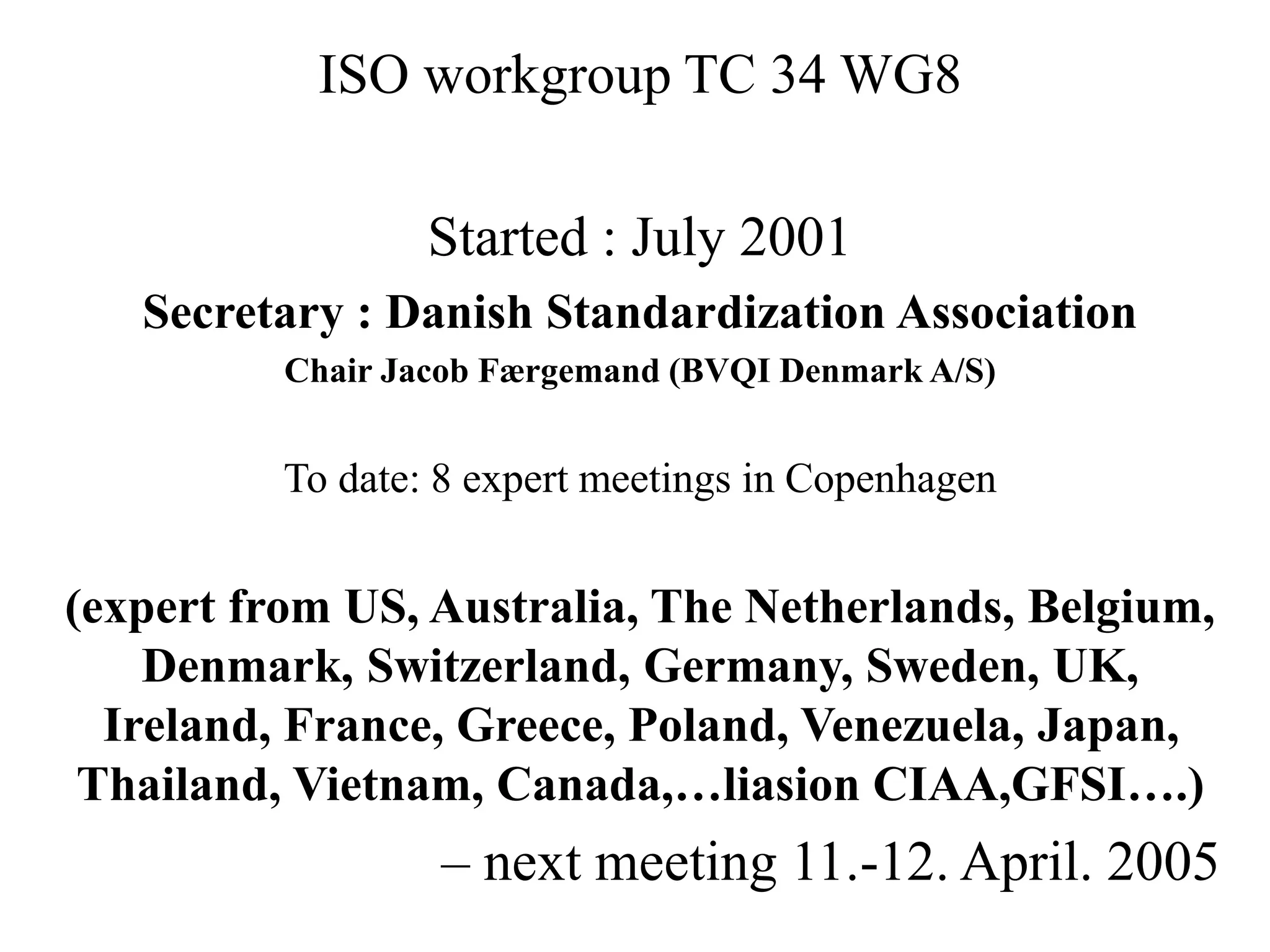 ISO workgroup TC 34 WG8
Started : July 2001
Secretary : Danish Standardization Association
Chair Jacob Færgemand (BVQI Denmark A/S)
To date: 8 expert meetings in Copenhagen
(expert from US, Australia, The Netherlands, Belgium,
Denmark, Switzerland, Germany, Sweden, UK,
Ireland, France, Greece, Poland, Venezuela, Japan,
Thailand, Vietnam, Canada,…liasion CIAA,GFSI….)
– next meeting 11.-12. April. 2005
 