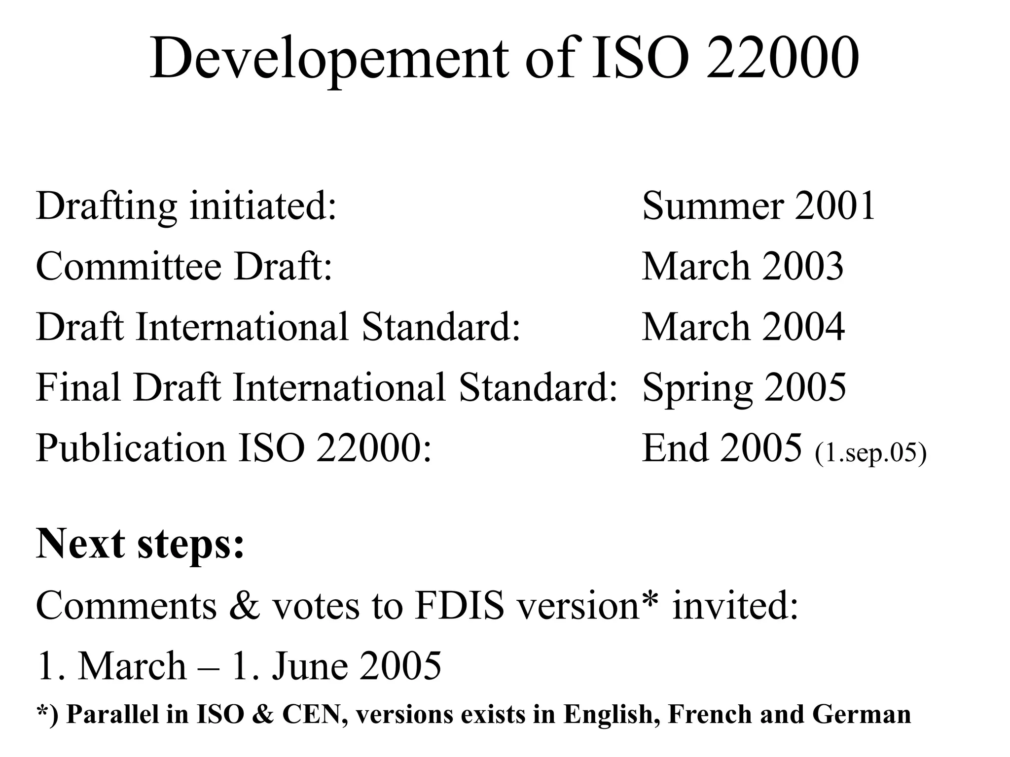 Developement of ISO 22000
Drafting initiated: Summer 2001
Committee Draft: March 2003
Draft International Standard: March 2004
Final Draft International Standard: Spring 2005
Publication ISO 22000: End 2005 (1.sep.05)
Next steps:
Comments & votes to FDIS version* invited:
1. March – 1. June 2005
*) Parallel in ISO & CEN, versions exists in English, French and German
 