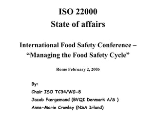 The ISO STANDARD 22000
ISO 22000
State of affairs
International Food Safety Conference –
“Managing the Food Safety Cycle”
Rome February 2, 2005
By:
Chair ISO TC34/WG-8
Jacob Færgemand (BVQI Denmark A/S )
Anne-Marie Crowley (NSA Irland)
 
