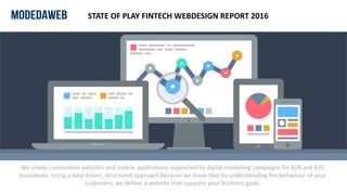 We create customised websites and mobile applications supported by digital marketing campaigns for B2B and B2C
businesses. Using a data driven, structured approach because we know that by understanding the behaviour of your
customers, we deliver a website that supports your business goals.
STATE OF PLAY FINTECH WEBDESIGN REPORT 2016
 