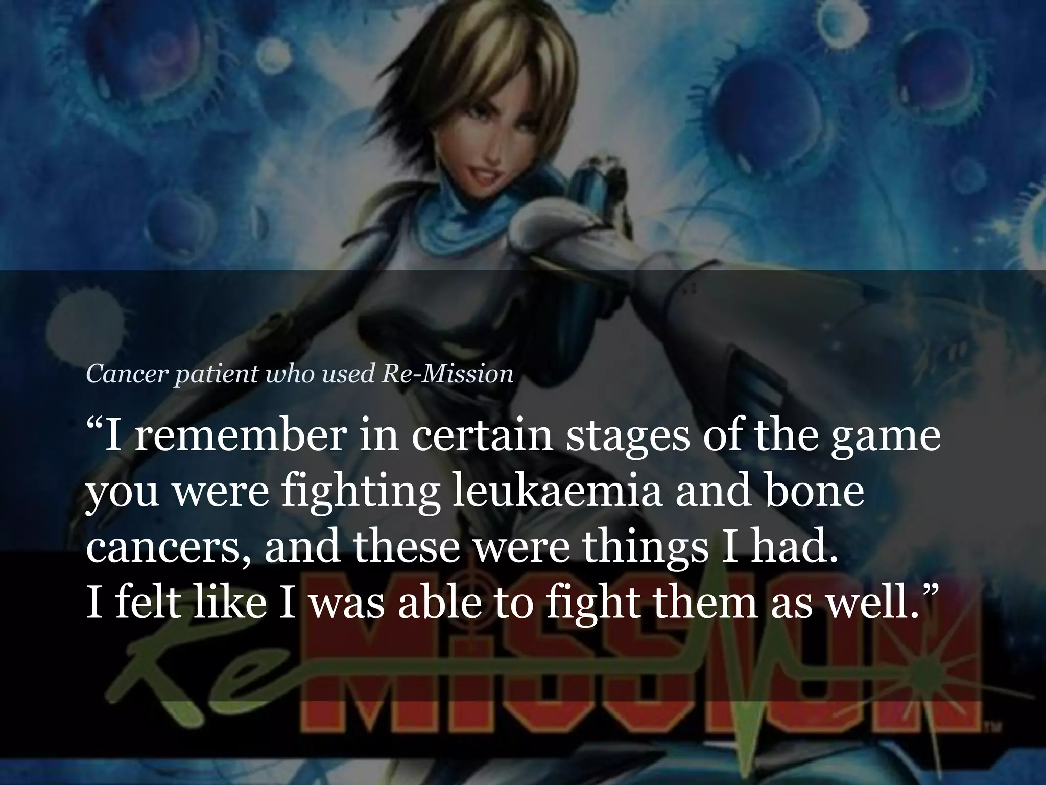 “I remember in certain stages of the game
you were fighting leukaemia and bone
cancers, and these were things I had.
I felt like I was able to fight them as well.”
Cancer patient who used Re-Mission
 