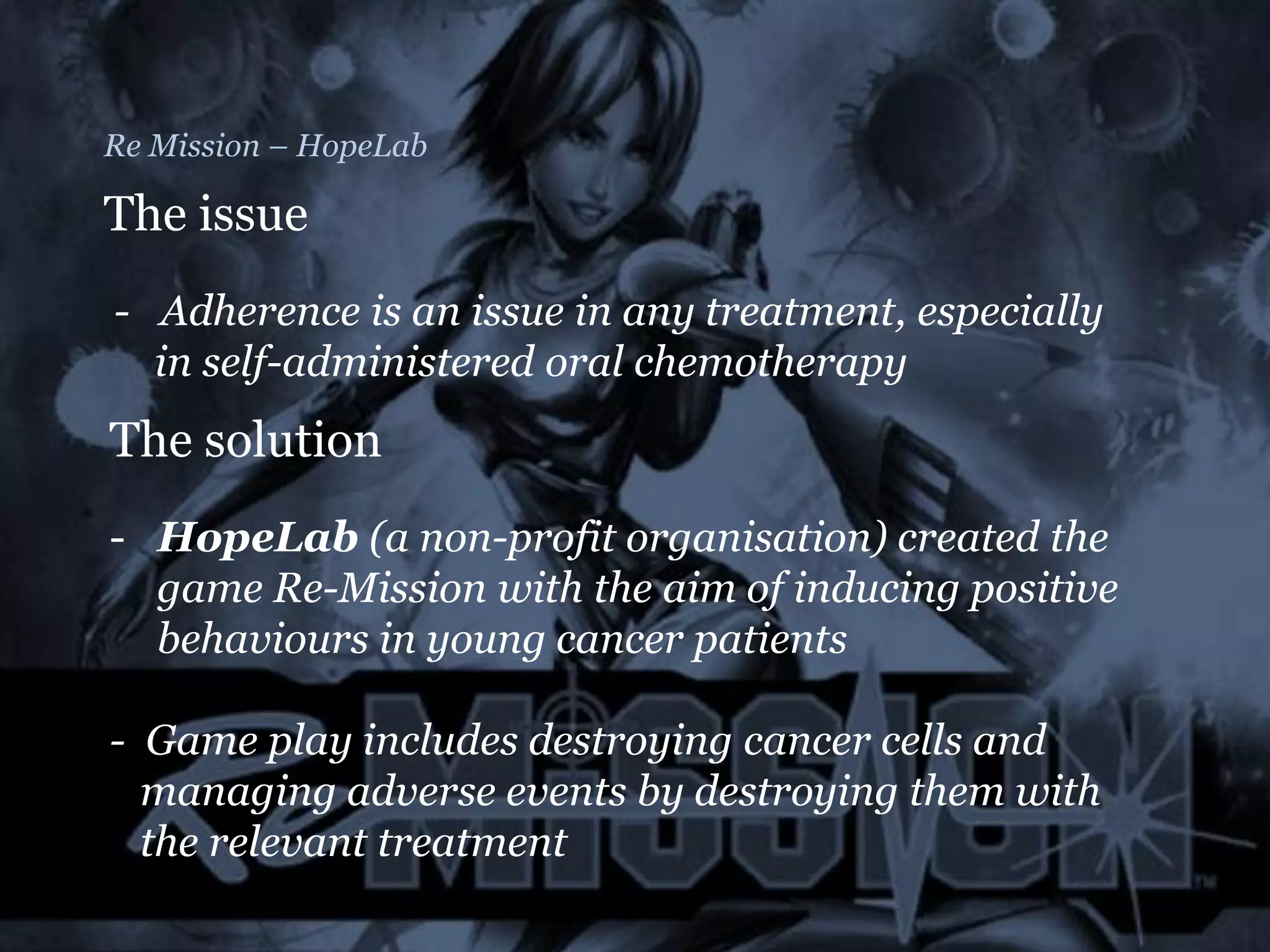Re Mission – HopeLab
The issue
- Adherence is an issue in any treatment, especially
in self-administered oral chemotherapy
The solution
- HopeLab (a non-profit organisation) created the
game Re-Mission with the aim of inducing positive
behaviours in young cancer patients
- Game play includes destroying cancer cells and
managing adverse events by destroying them with
the relevant treatment
 