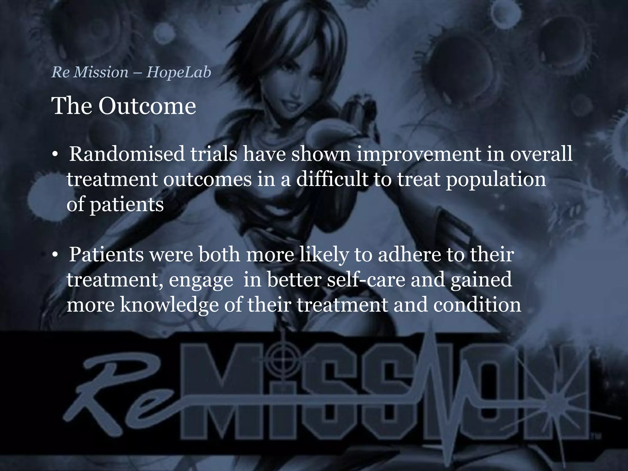 Re Mission – HopeLab
The Outcome
• Randomised trials have shown improvement in overall
treatment outcomes in a difficult to treat population
of patients
• Patients were both more likely to adhere to their
treatment, engage in better self-care and gained
more knowledge of their treatment and condition
 