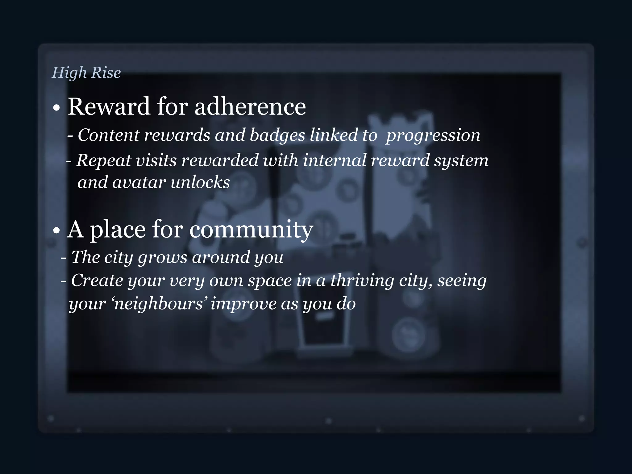 High Rise
• Reward for adherence
- Content rewards and badges linked to progression
- Repeat visits rewarded with internal reward system
and avatar unlocks
• A place for community
- The city grows around you
- Create your very own space in a thriving city, seeing
your ‘neighbours’ improve as you do
 