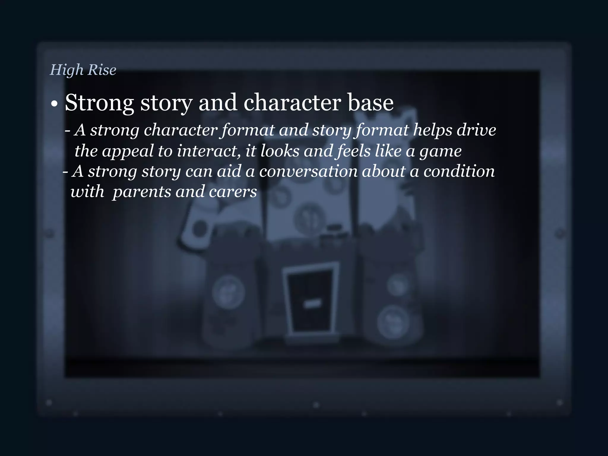 High Rise
• Strong story and character base
- A strong character format and story format helps drive
the appeal to interact, it looks and feels like a game
- A strong story can aid a conversation about a condition
with parents and carers
 