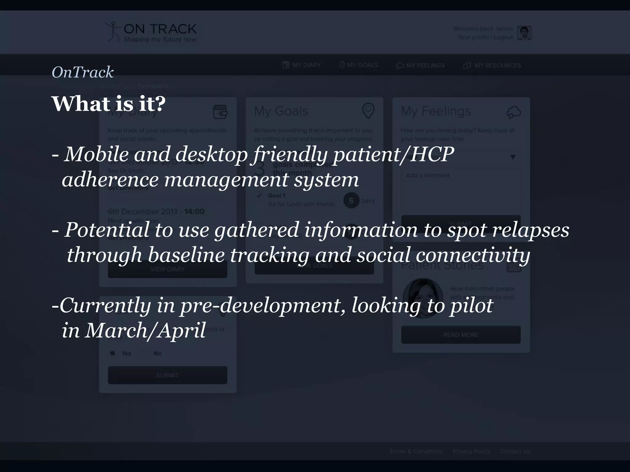 OnTrack
What is it?
- Mobile and desktop friendly patient/HCP
adherence management system
- Potential to use gathered information to spot relapses
through baseline tracking and social connectivity
-Currently in pre-development, looking to pilot
in March/April
 