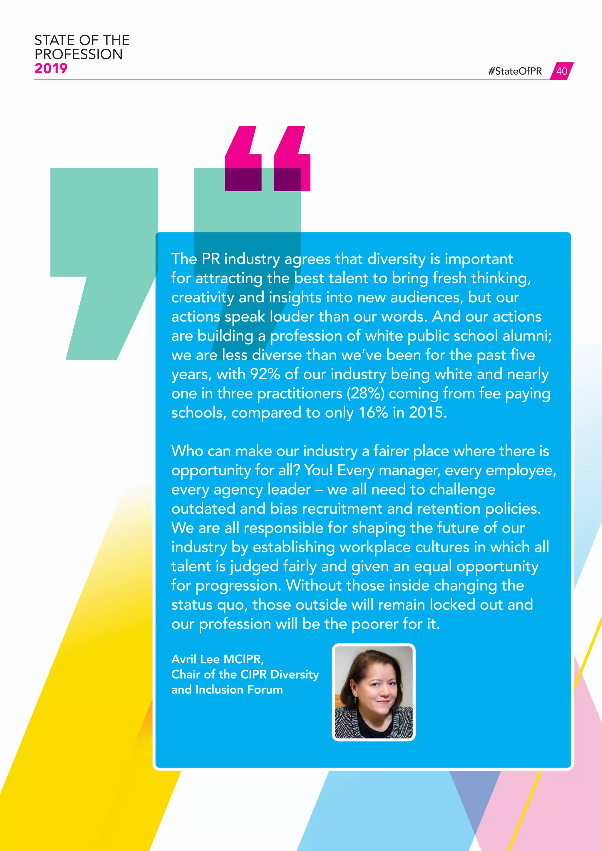 #StateOfPR
STATE OF THE
PROFESSION
2019 40
The PR industry agrees that diversity is important
for attracting the best talent to bring fresh thinking,
creativity and insights into new audiences, but our
actions speak louder than our words. And our actions
are building a profession of white public school alumni;
we are less diverse than we’ve been for the past five
years, with 92% of our industry being white and nearly
one in three practitioners (28%) coming from fee paying
schools, compared to only 16% in 2015.
Who can make our industry a fairer place where there is
opportunity for all? You! Every manager, every employee,
every agency leader – we all need to challenge
outdated and bias recruitment and retention policies.
We are all responsible for shaping the future of our
industry by establishing workplace cultures in which all
talent is judged fairly and given an equal opportunity
for progression. Without those inside changing the
status quo, those outside will remain locked out and
our profession will be the poorer for it.
Avril Lee MCIPR,
Chair of the CIPR Diversity
and Inclusion Forum
 