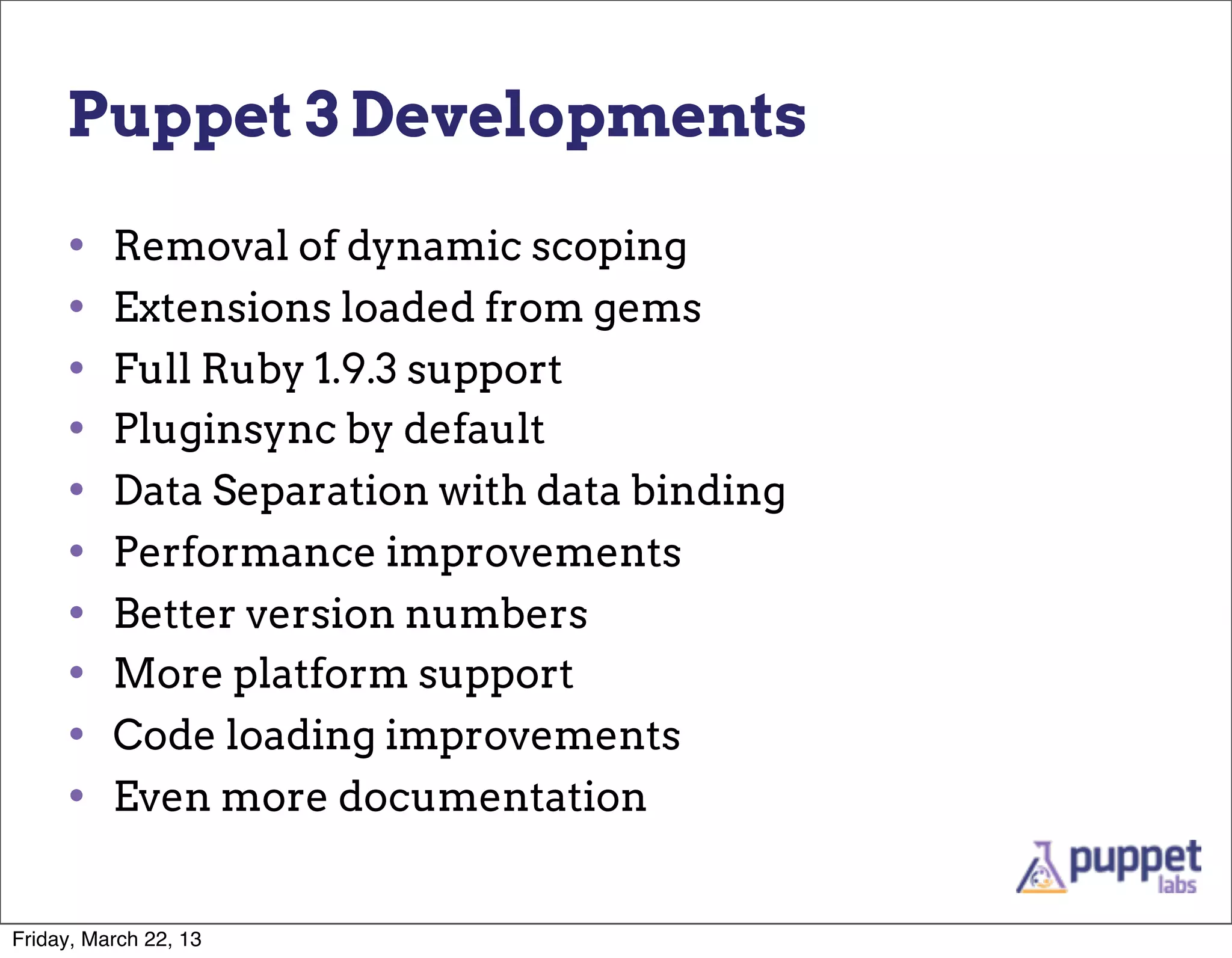 Puppet 3 Developments

     •    Removal of dynamic scoping
     •    Extensions loaded from gems
     •    Full Ruby 1.9.3 support
     •    Pluginsync by default
     •    Data Separation with data binding
     •    Performance improvements
     •    Better version numbers
     •    More platform support
     •    Code loading improvements
     •    Even more documentation


Friday, March 22, 13
 