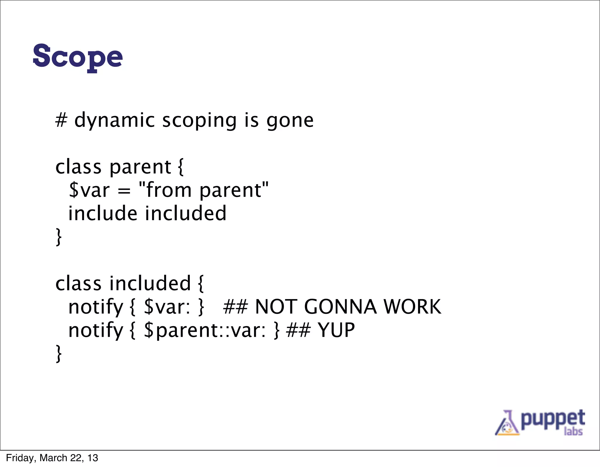 Scope

          # dynamic scoping is gone

          class parent {
            $var = "from parent"
            include included
          }

          class included {
            notify { $var: } ## NOT GONNA WORK
            notify { $parent::var: } ## YUP
          }




Friday, March 22, 13
 
