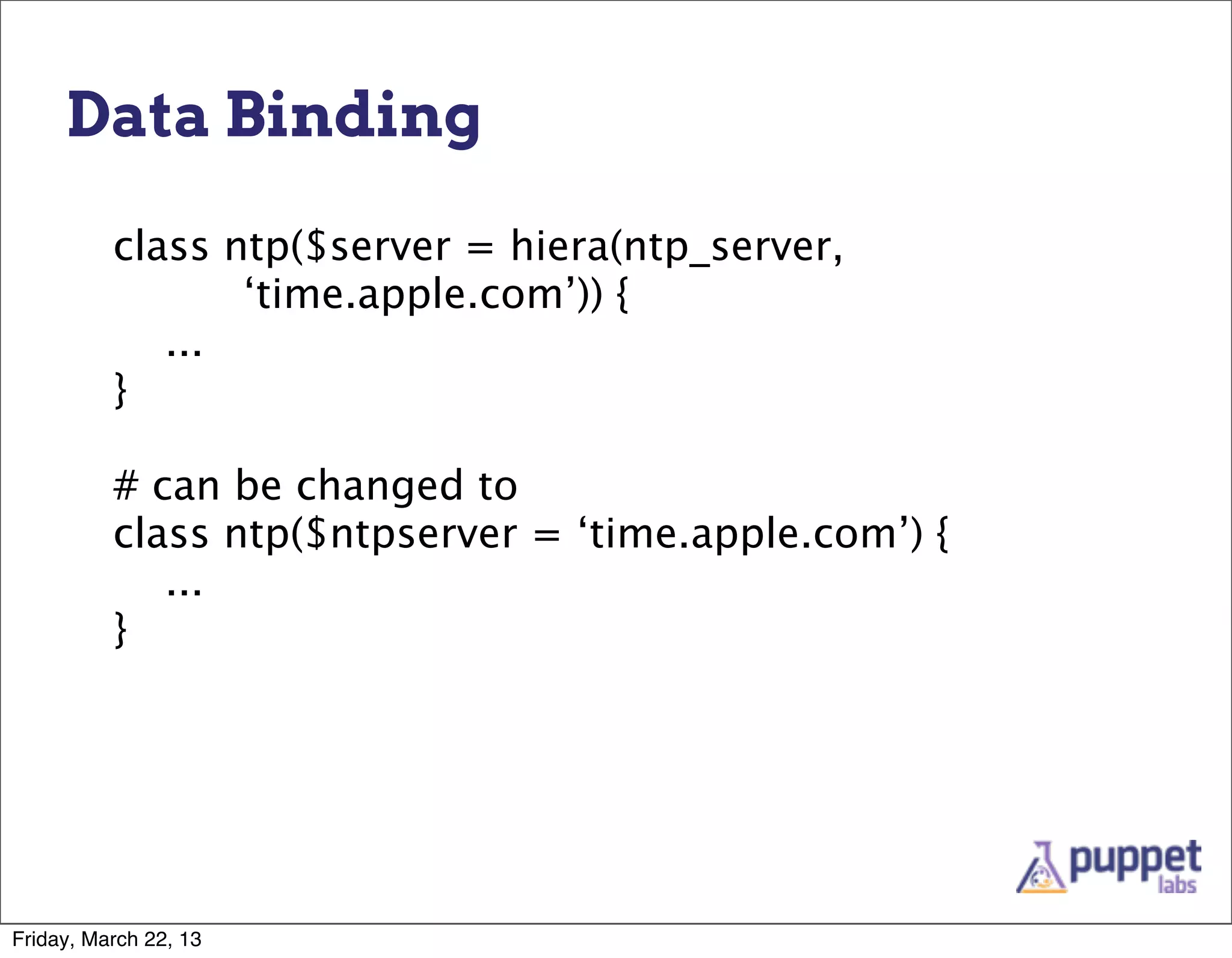 Data Binding

          class ntp($server = hiera(ntp_server,
                 ‘time.apple.com’)) {
             ...
          }

          # can be changed to
          class ntp($ntpserver = ‘time.apple.com’) {
             ...
          }




Friday, March 22, 13
 
