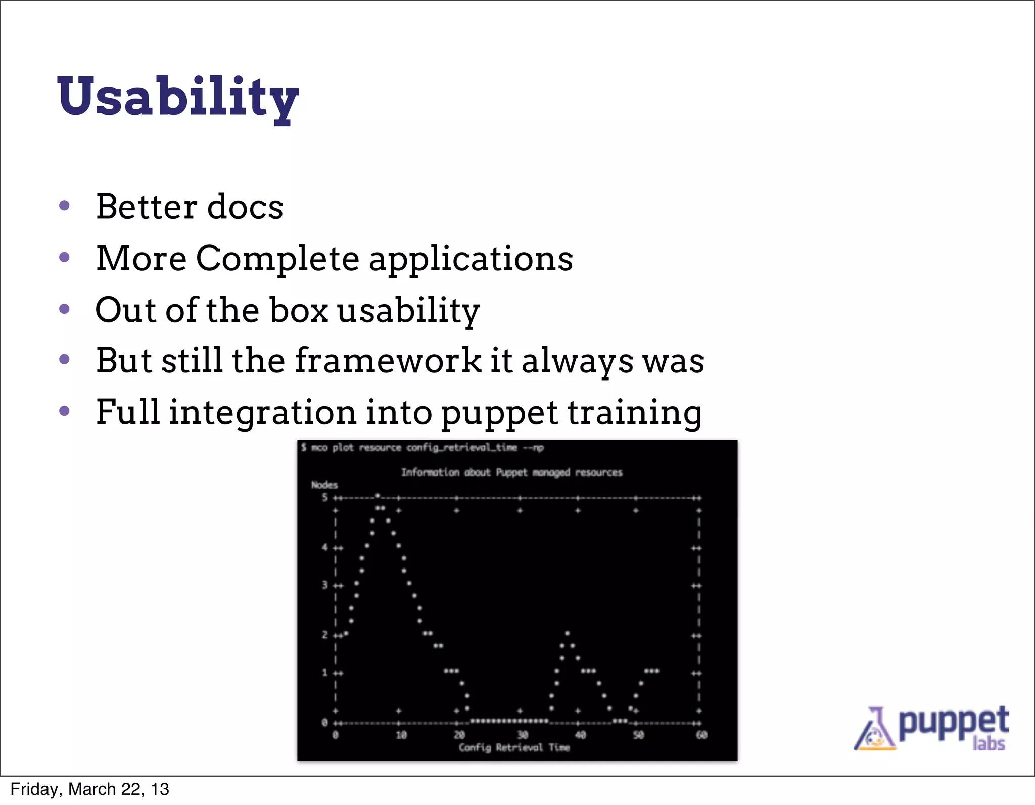 Usability

     •    Better docs
     •    More Complete applications
     •    Out of the box usability
     •    But still the framework it always was
     •    Full integration into puppet training




Friday, March 22, 13
 