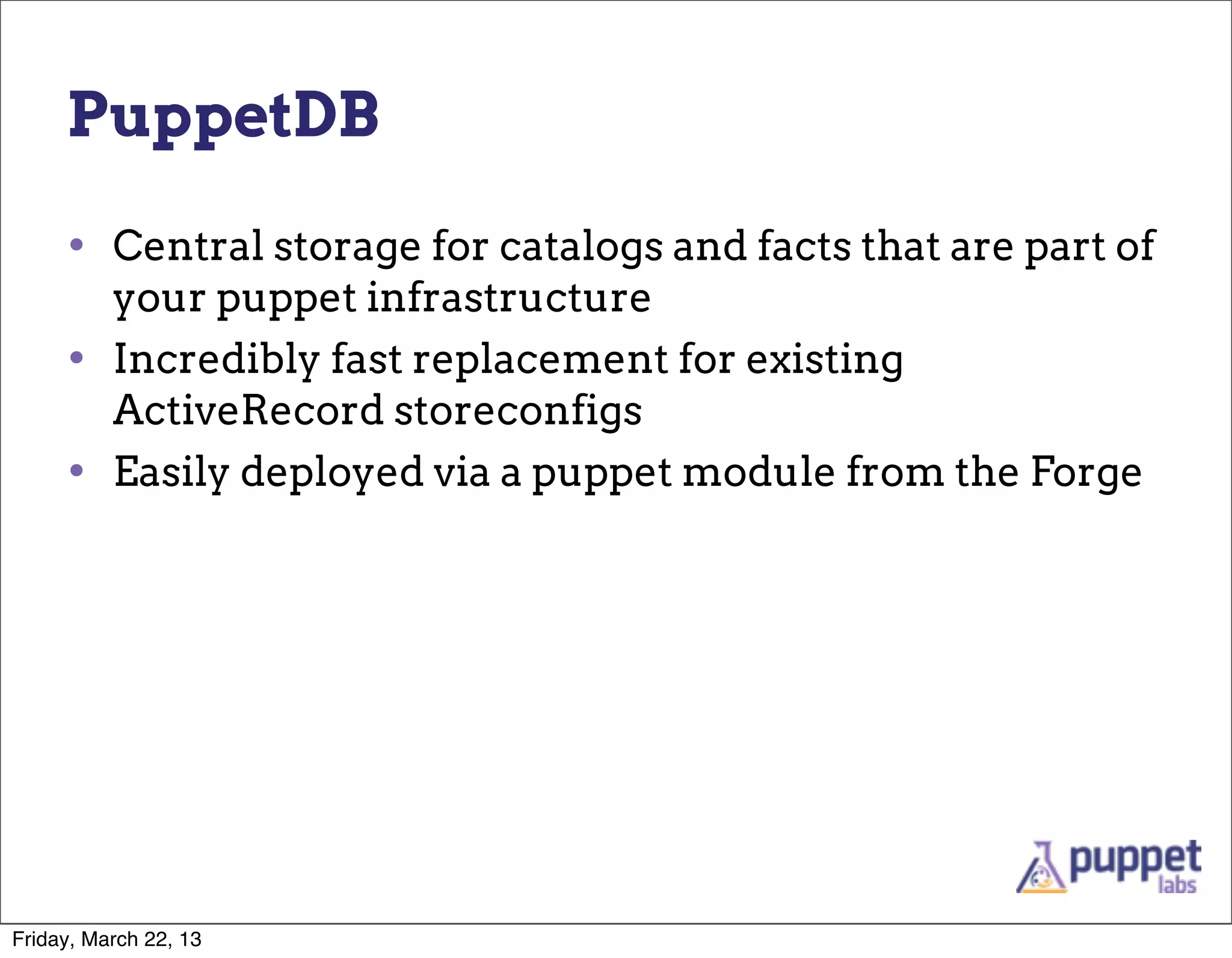 PuppetDB

     • Central storage for catalogs and facts that are part of
          your puppet infrastructure
     •    Incredibly fast replacement for existing
          ActiveRecord storeconfigs
     •    Easily deployed via a puppet module from the Forge




Friday, March 22, 13
 