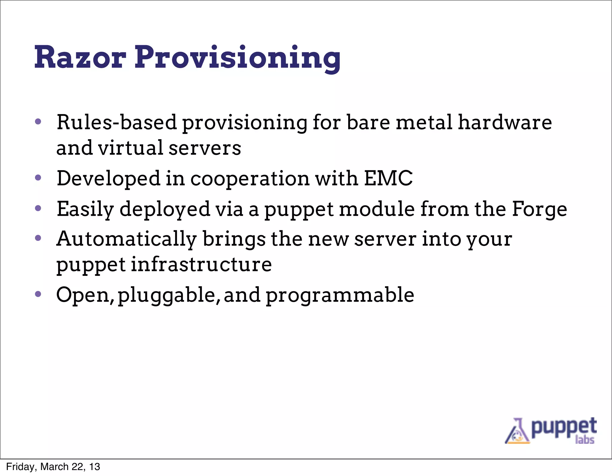 Razor Provisioning

     • Rules-based provisioning for bare metal hardware
          and virtual servers
     •    Developed in cooperation with EMC
     •    Easily deployed via a puppet module from the Forge
     •    Automatically brings the new server into your
          puppet infrastructure
     •    Open, pluggable, and programmable




Friday, March 22, 13
 