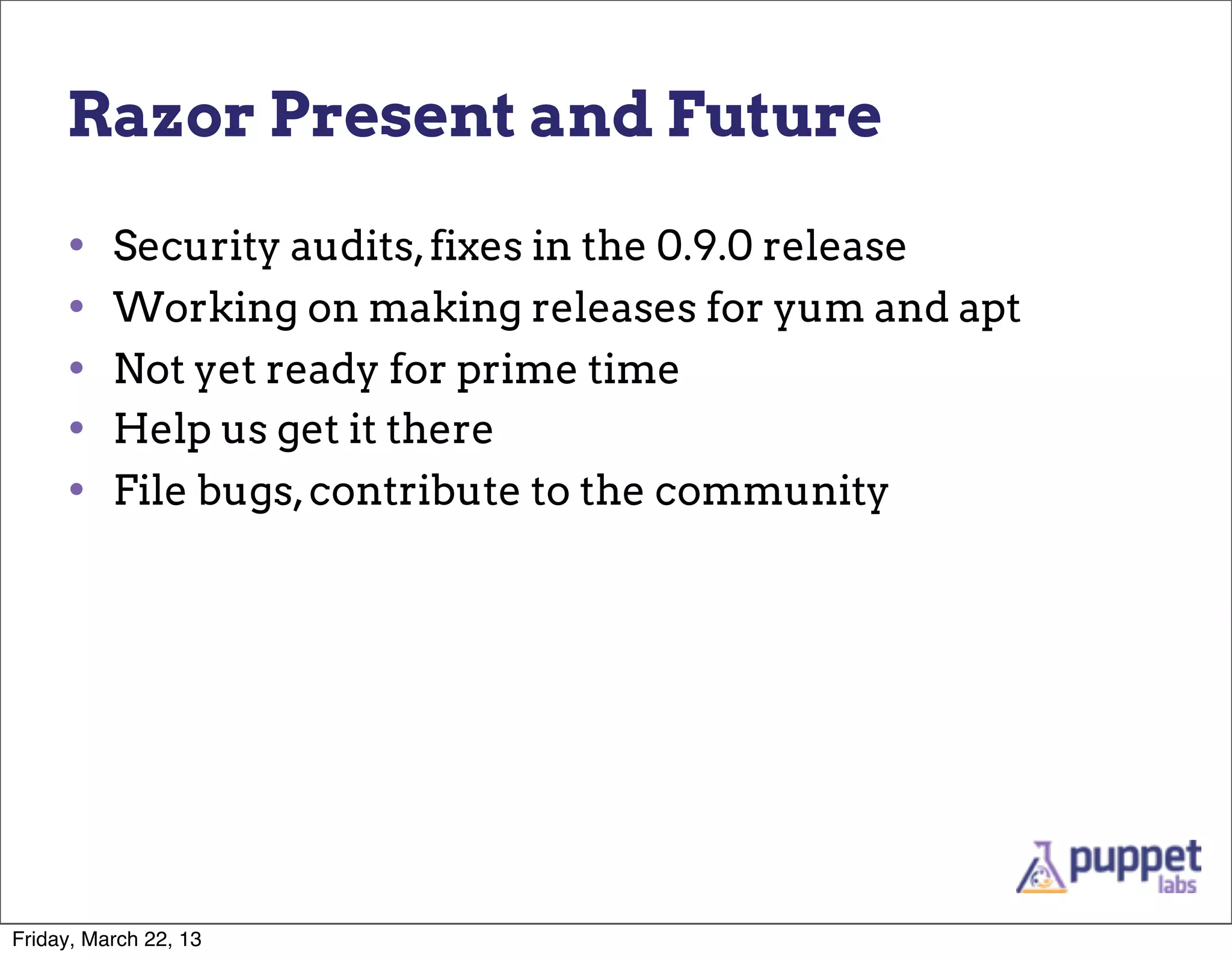 Razor Present and Future

     •    Security audits, fixes in the 0.9.0 release
     •    Working on making releases for yum and apt
     •    Not yet ready for prime time
     •    Help us get it there
     •    File bugs, contribute to the community




Friday, March 22, 13
 