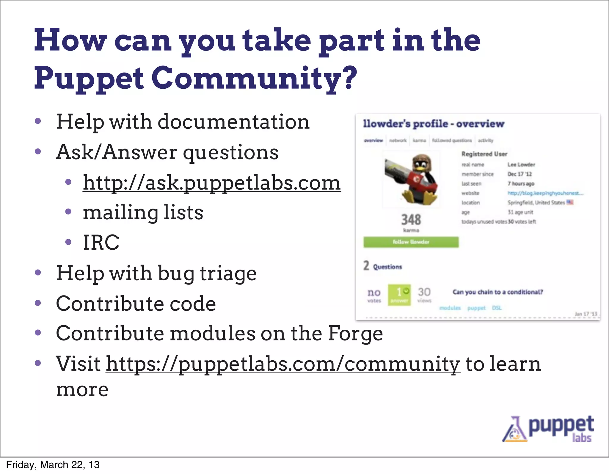 How can you take part in the
     Puppet Community?
     • Help with documentation
     • Ask/Answer questions
        • http://ask.puppetlabs.com
        • mailing lists
        • IRC
     • Help with bug triage
     • Contribute code
     • Contribute modules on the Forge
     • Visit https://puppetlabs.com/community to learn
          more


Friday, March 22, 13
 