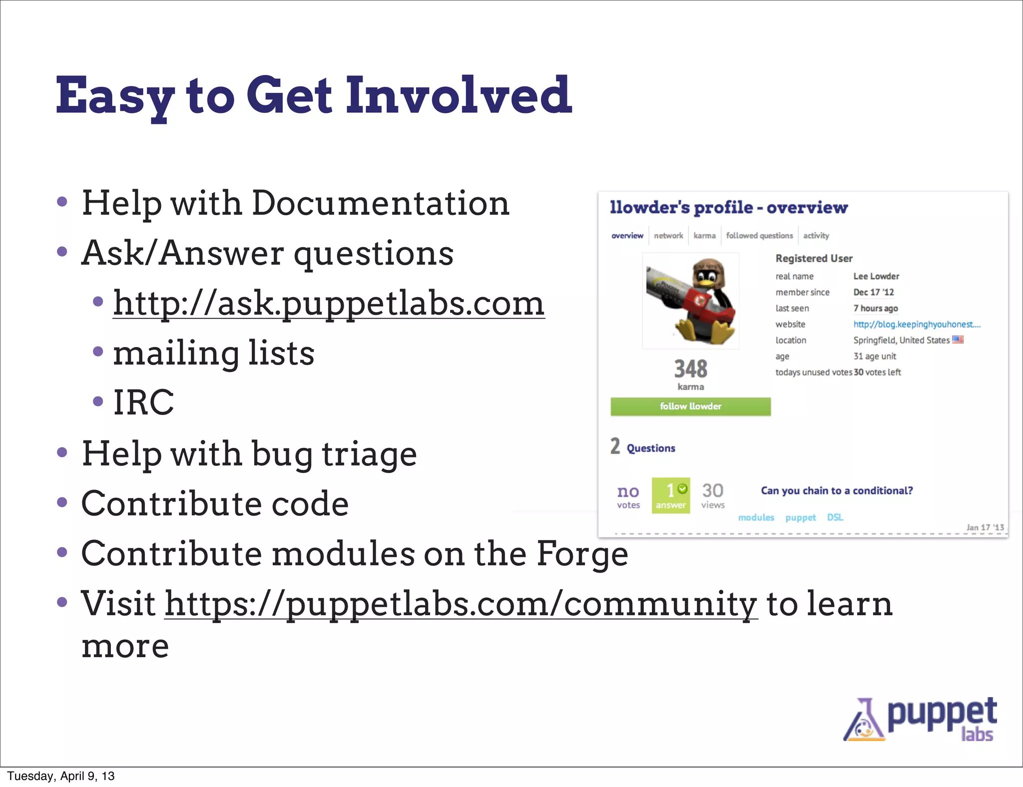 Easy to Get Involved

        • Help with Documentation
        • Ask/Answer questions
          • http://ask.puppetlabs.com
          • mailing lists
          • IRC
        • Help with bug triage
        • Contribute code
        • Contribute modules on the Forge
        • Visit https://puppetlabs.com/community to learn
             more


Tuesday, April 9, 13
 