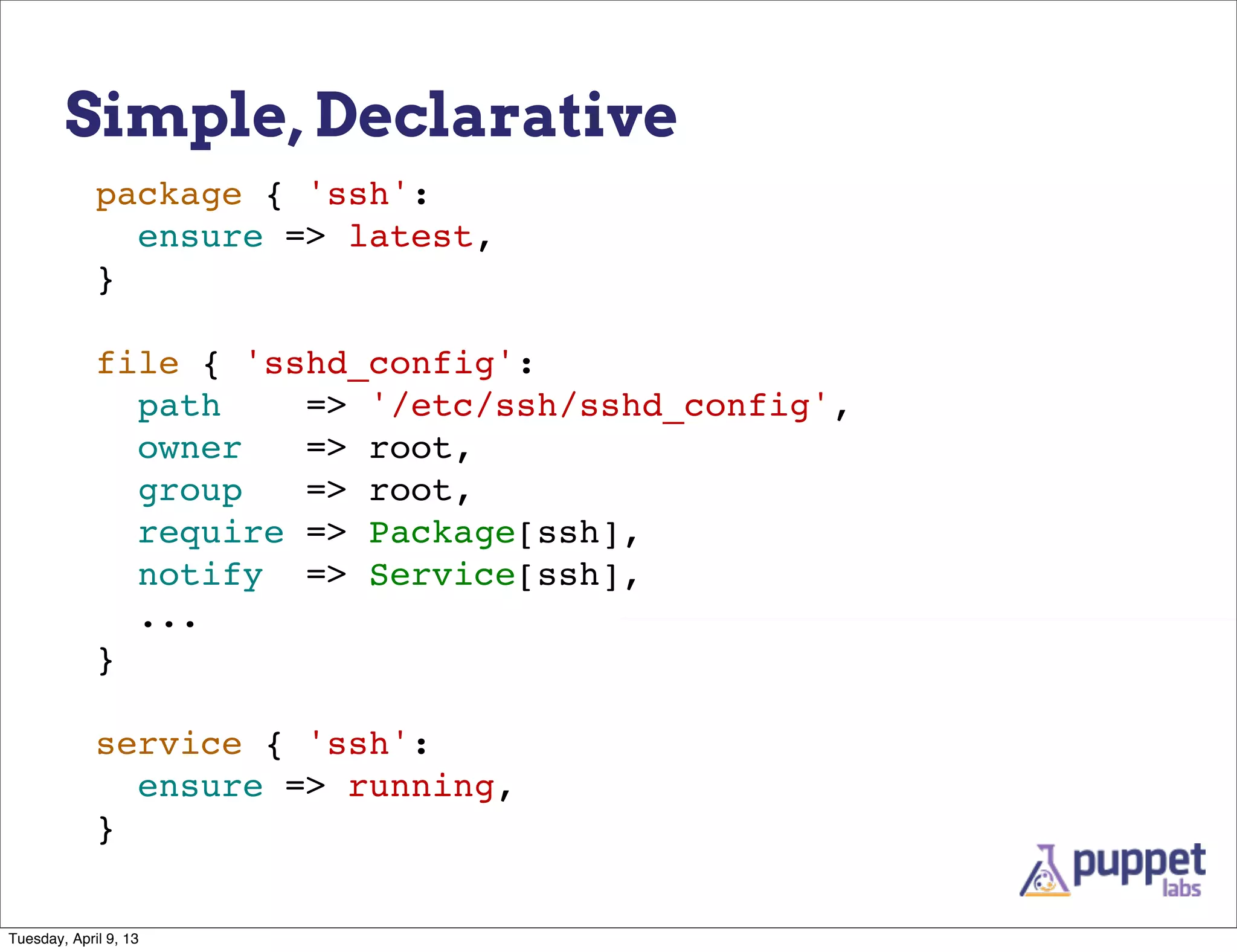 Simple, Declarative
             package { 'ssh':
               ensure => latest,
             }

             file { 'sshd_config':
               path    => '/etc/ssh/sshd_config',
               owner   => root,
               group   => root,
               require => Package[ssh],
               notify => Service[ssh],
               ...
             }

             service { 'ssh':
               ensure => running,
             }


Tuesday, April 9, 13
 
