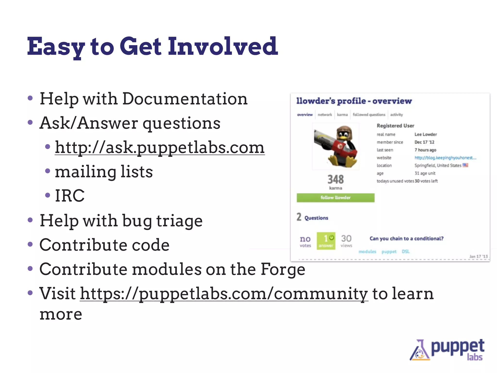 Easy to Get Involved

• Help with Documentation
• Ask/Answer questions
  • http://ask.puppetlabs.com
  • mailing lists
  • IRC
• Help with bug triage
• Contribute code
• Contribute modules on the Forge
• Visit https://puppetlabs.com/community to learn
 more
 