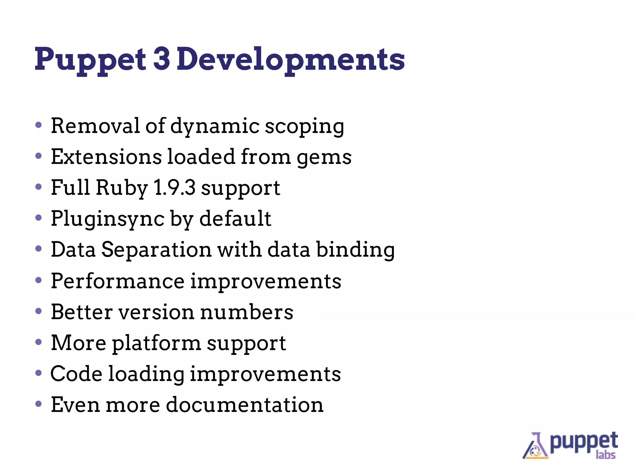 Puppet 3 Developments

• Removal of dynamic scoping
• Extensions loaded from gems
• Full Ruby 1.9.3 support
• Pluginsync by default
• Data Separation with data binding
• Performance improvements
• Better version numbers
• More platform support
• Code loading improvements
• Even more documentation
 