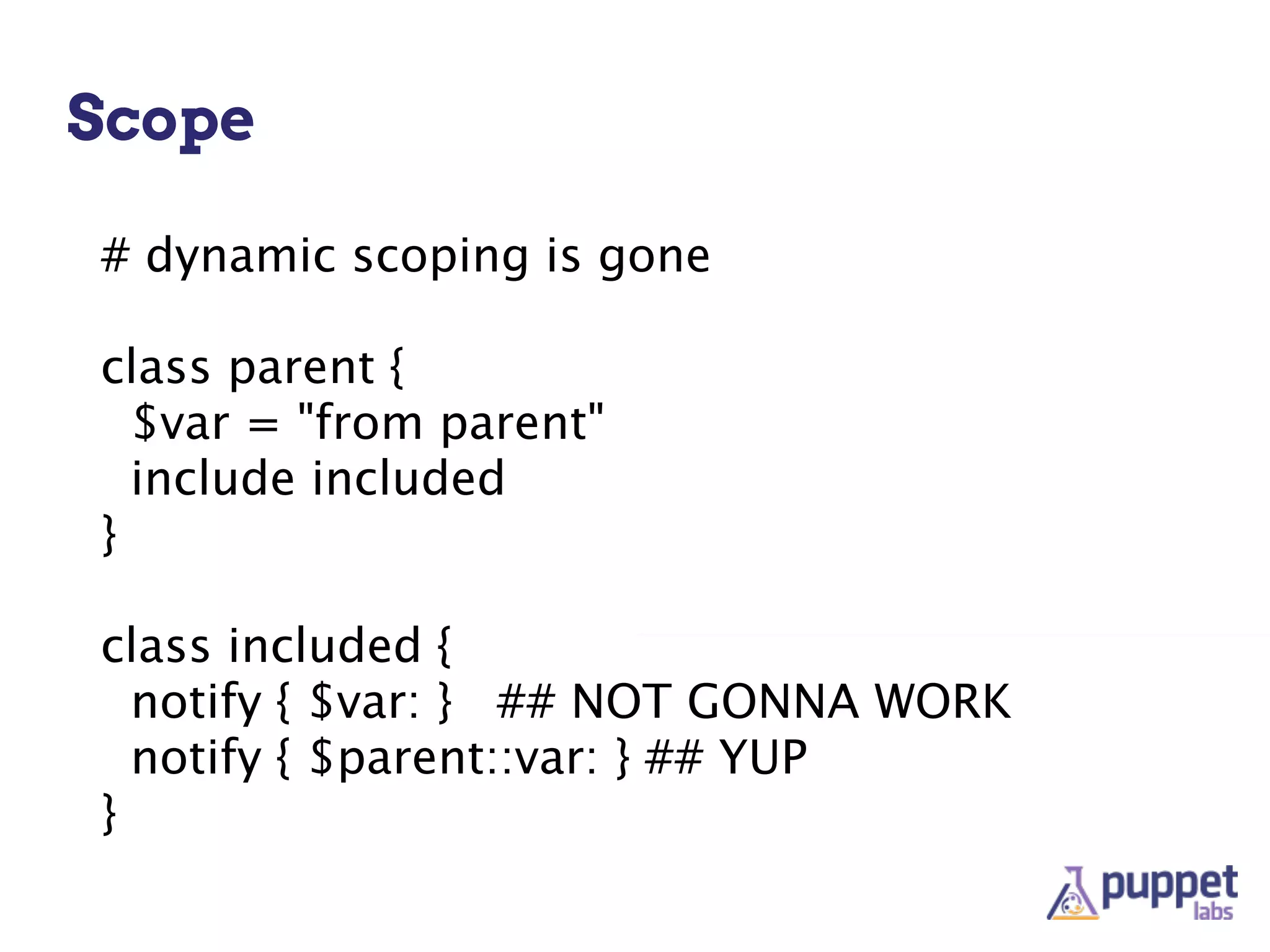 Scope

# dynamic scoping is gone

class parent {
  $var = "from parent"
  include included
}

class included {
  notify { $var: } ## NOT GONNA WORK
  notify { $parent::var: } ## YUP
}
 