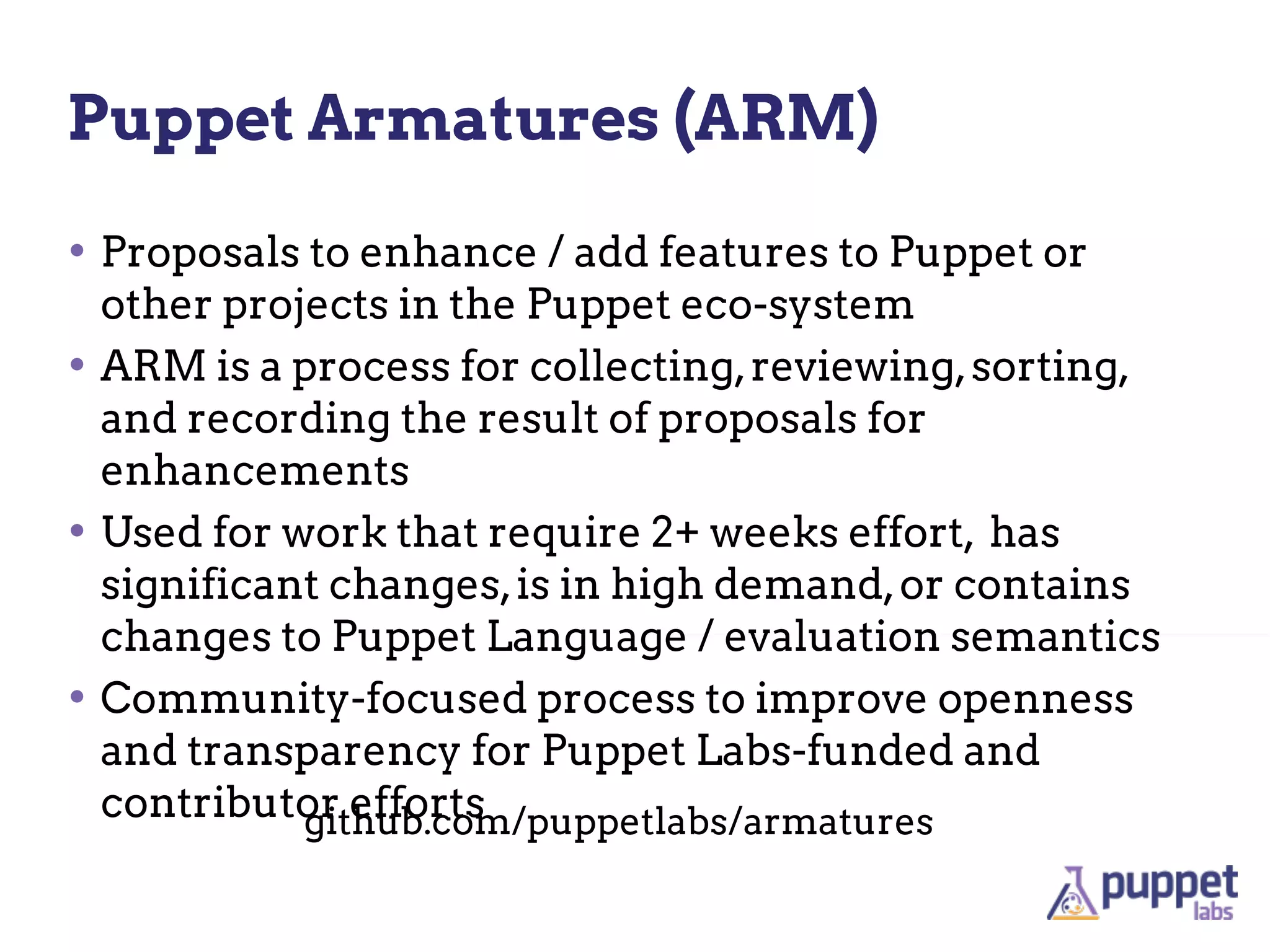 Puppet Armatures (ARM)

• Proposals to enhance / add features to Puppet or
  other projects in the Puppet eco-system
• ARM is a process for collecting, reviewing, sorting,
  and recording the result of proposals for
  enhancements
• Used for work that require 2+ weeks effort, has
  significant changes, is in high demand, or contains
  changes to Puppet Language / evaluation semantics
• Community-focused process to improve openness
  and transparency for Puppet Labs-funded and
  contributor efforts
            github.com/puppetlabs/armatures
 