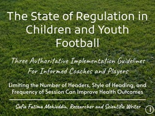 The State of Regulation in
Children and Youth
Football
Three Authoritative Implementation Guidelines
For Informed Coaches and Players
Limiting the Number of Headers, Style of Heading, and
Frequency of Session Can Improve Health Outcomes
1
Saﬁa Fatima Mohiuddin, Researcher and Scientiﬁc Writer
 