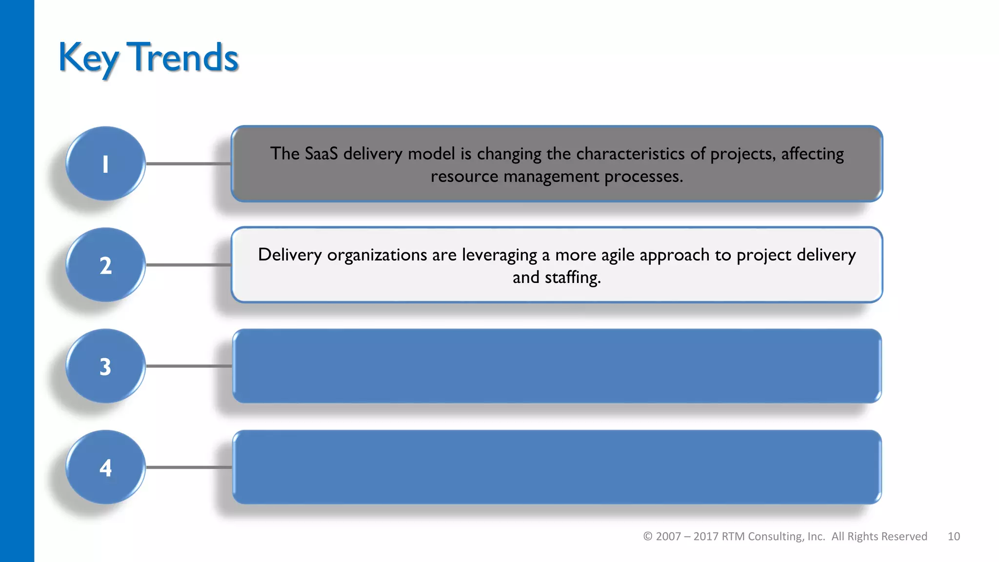 Delivery organizations are leveraging a more agile approach to project delivery
and staffing.
The SaaS delivery model is changing the characteristics of projects, affecting
resource management processes.
Key Trends
© 2007 – 2017 RTM Consulting, Inc. All Rights Reserved 10
1
2
3
4
 