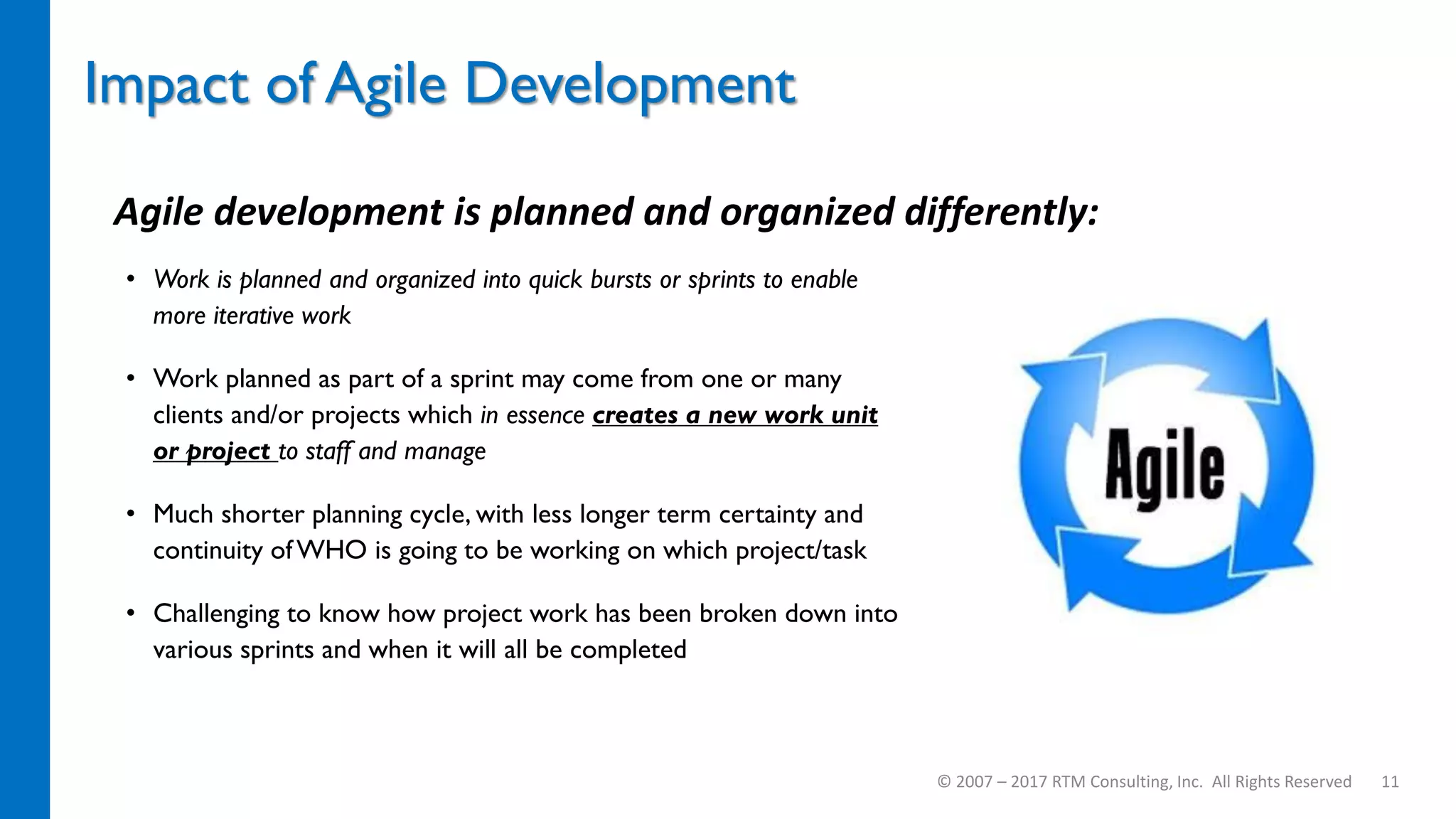 • Work is planned and organized into quick bursts or sprints to enable
more iterative work
• Work planned as part of a sprint may come from one or many
clients and/or projects which in essence creates a new work unit
or project to staff and manage
• Much shorter planning cycle, with less longer term certainty and
continuity of WHO is going to be working on which project/task
• Challenging to know how project work has been broken down into
various sprints and when it will all be completed
Impact of Agile Development
© 2007 – 2017 RTM Consulting, Inc. All Rights Reserved 11
Agile development is planned and organized differently:
 