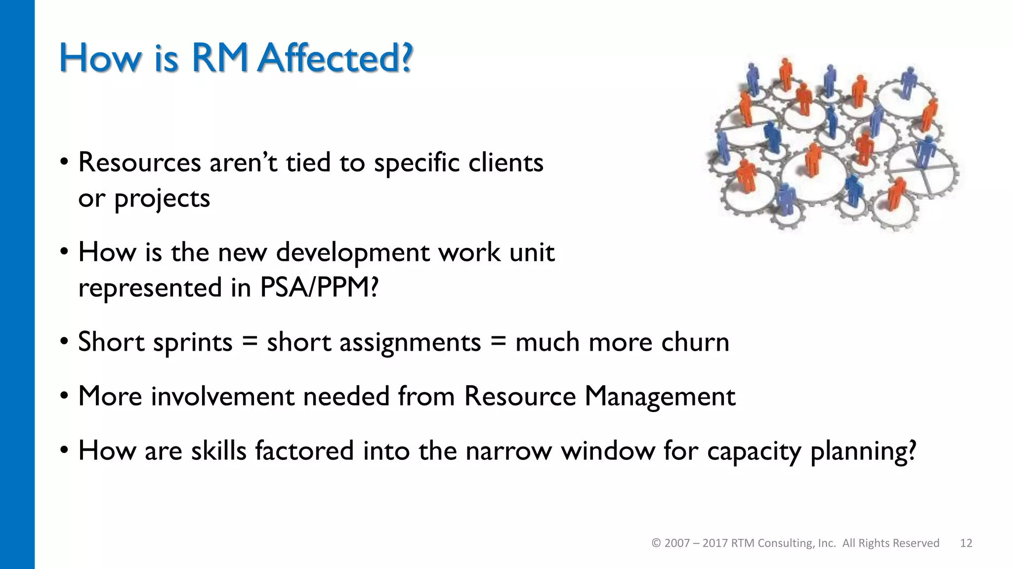 How is RM Affected?
• Resources aren’t tied to specific clients
or projects
• How is the new development work unit
represented in PSA/PPM?
• Short sprints = short assignments = much more churn
• More involvement needed from Resource Management
• How are skills factored into the narrow window for capacity planning?
© 2007 – 2017 RTM Consulting, Inc. All Rights Reserved 12
 