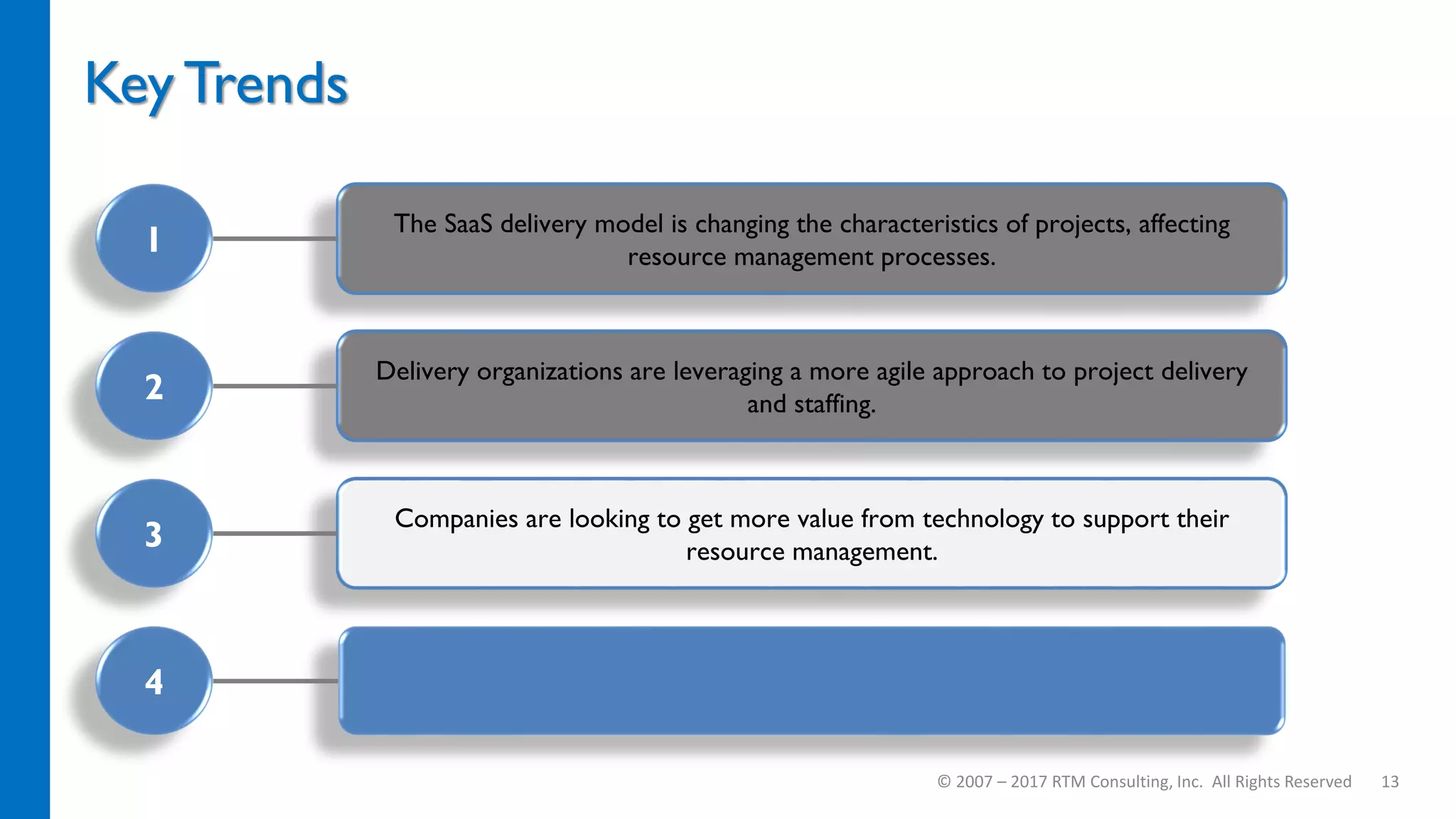 Companies are looking to get more value from technology to support their
resource management.
Delivery organizations are leveraging a more agile approach to project delivery
and staffing.
The SaaS delivery model is changing the characteristics of projects, affecting
resource management processes.
Key Trends
© 2007 – 2017 RTM Consulting, Inc. All Rights Reserved 13
1
2
3
4
 