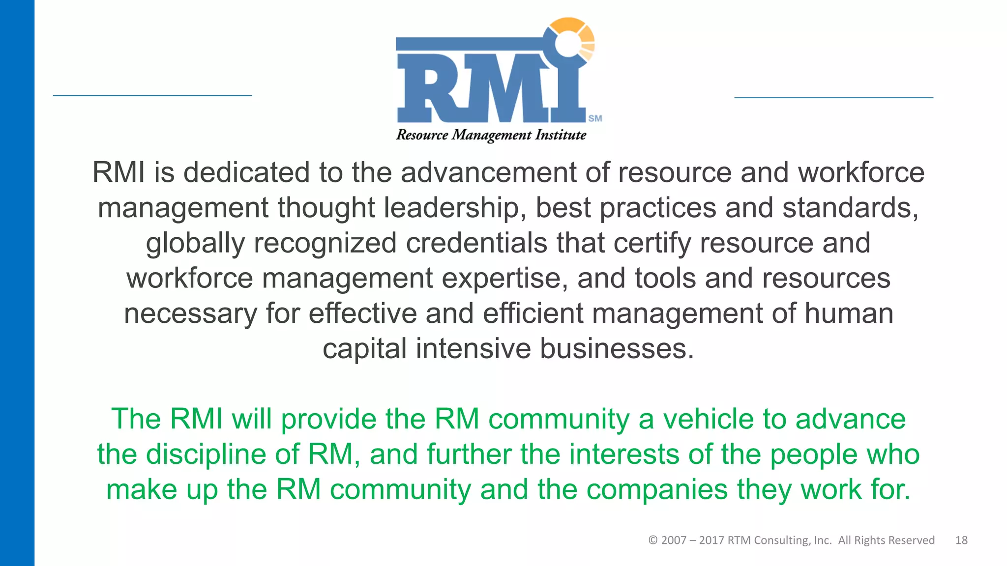 © 2007 – 2017 RTM Consulting, Inc. All Rights Reserved 18
RMI is dedicated to the advancement of resource and workforce
management thought leadership, best practices and standards,
globally recognized credentials that certify resource and
workforce management expertise, and tools and resources
necessary for effective and efficient management of human
capital intensive businesses.
The RMI will provide the RM community a vehicle to advance
the discipline of RM, and further the interests of the people who
make up the RM community and the companies they work for.
 