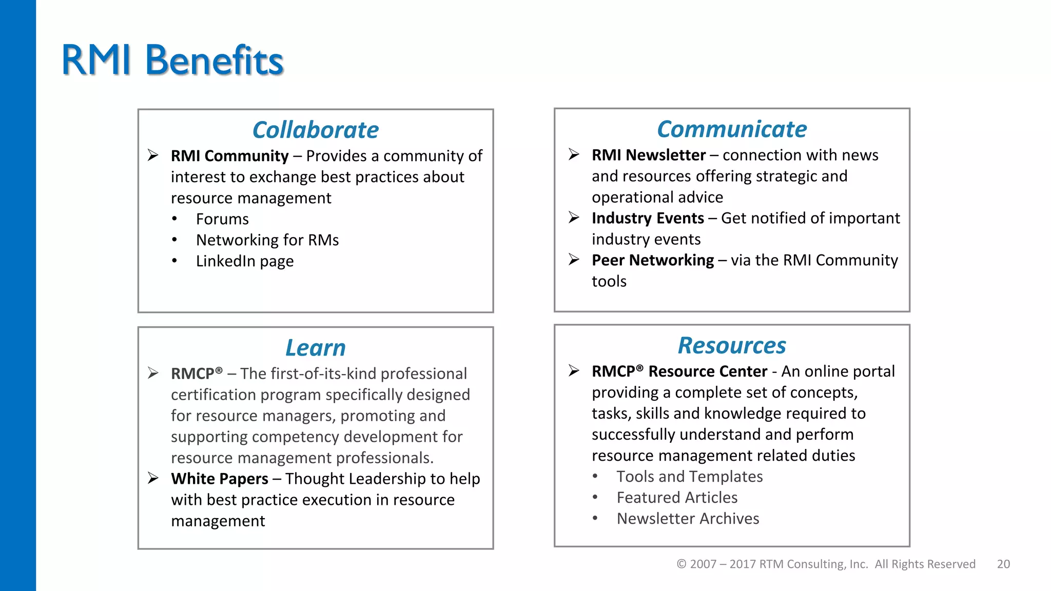 RMI Benefits
© 2007 – 2017 RTM Consulting, Inc. All Rights Reserved 20
Collaborate
 RMI Community – Provides a community of
interest to exchange best practices about
resource management
• Forums
• Networking for RMs
• LinkedIn page
Communicate
 RMI Newsletter – connection with news
and resources offering strategic and
operational advice
 Industry Events – Get notified of important
industry events
 Peer Networking – via the RMI Community
tools
Learn
 RMCP® – The first-of-its-kind professional
certification program specifically designed
for resource managers, promoting and
supporting competency development for
resource management professionals.
 White Papers – Thought Leadership to help
with best practice execution in resource
management
Resources
 RMCP® Resource Center - An online portal
providing a complete set of concepts,
tasks, skills and knowledge required to
successfully understand and perform
resource management related duties
• Tools and Templates
• Featured Articles
• Newsletter Archives
 