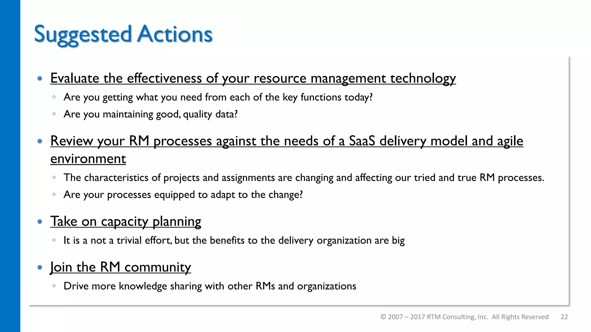 Suggested Actions
© 2007 – 2017 RTM Consulting, Inc. All Rights Reserved 22
 Evaluate the effectiveness of your resource management technology
◦ Are you getting what you need from each of the key functions today?
◦ Are you maintaining good, quality data?
 Review your RM processes against the needs of a SaaS delivery model and agile
environment
◦ The characteristics of projects and assignments are changing and affecting our tried and true RM processes.
◦ Are your processes equipped to adapt to the change?
 Take on capacity planning
◦ It is a not a trivial effort, but the benefits to the delivery organization are big
 Join the RM community
◦ Drive more knowledge sharing with other RMs and organizations
 