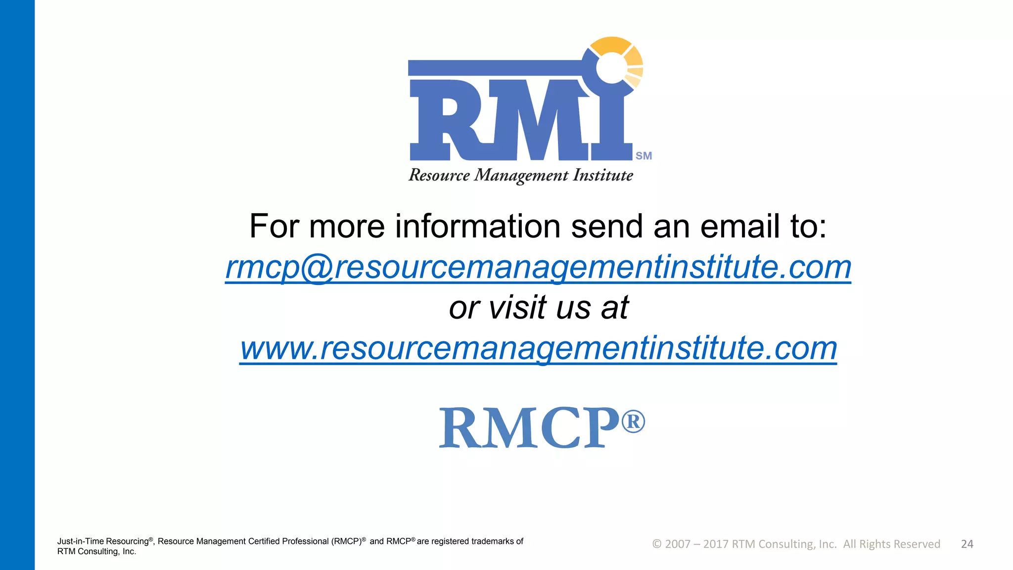 © 2007 – 2017 RTM Consulting, Inc. All Rights Reserved 24
For more information send an email to:
rmcp@resourcemanagementinstitute.com
or visit us at
www.resourcemanagementinstitute.com
Just-in-Time Resourcing®, Resource Management Certified Professional (RMCP)® and RMCP® are registered trademarks of
RTM Consulting, Inc.
RMCP®
 