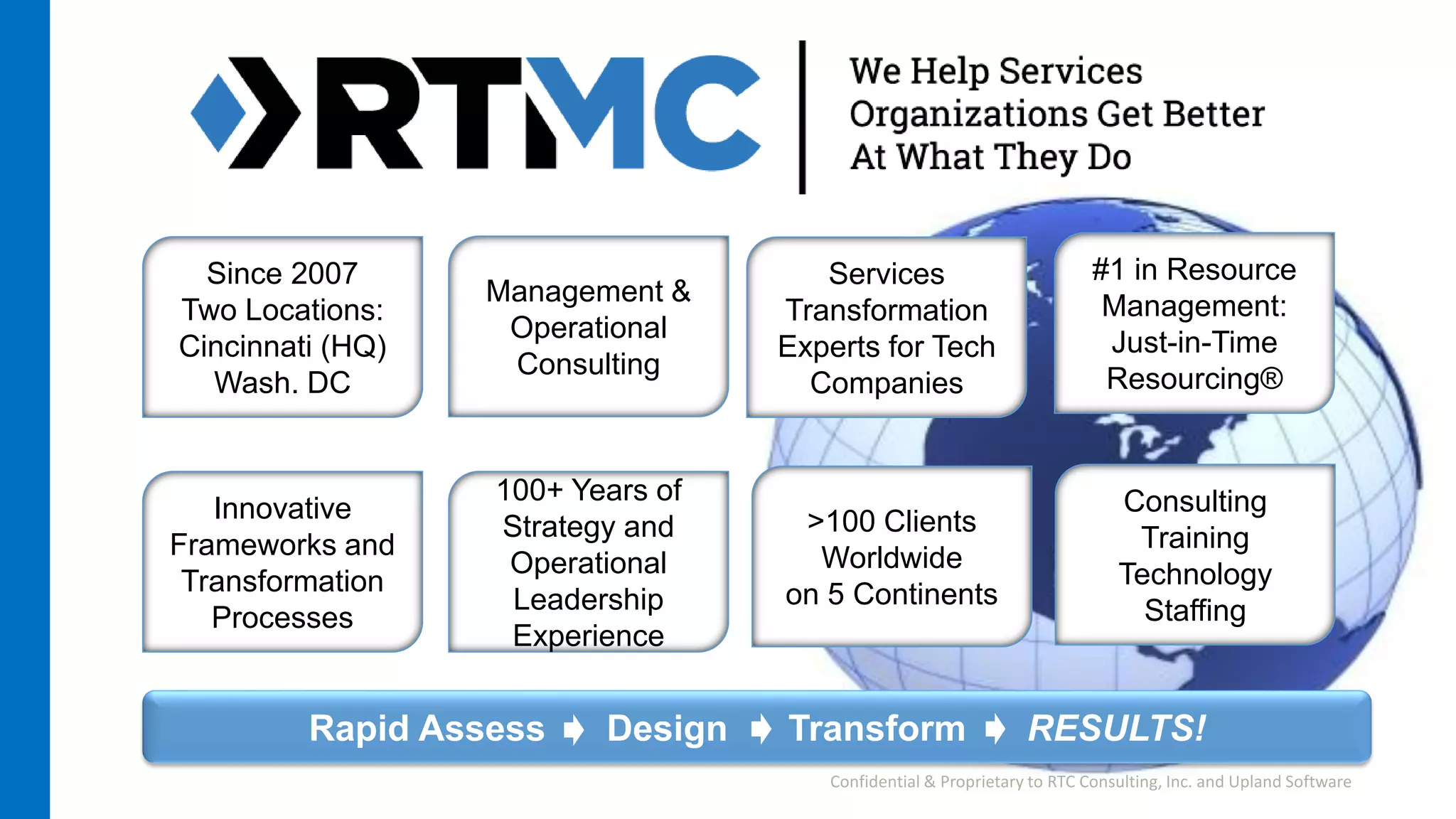 Rapid Assess Design Transform RESULTS!
Innovative
Frameworks and
Transformation
Processes
Since 2007
Two Locations:
Cincinnati (HQ)
Wash. DC
>100 Clients
Worldwide
on 5 Continents
Services
Transformation
Experts for Tech
Companies
100+ Years of
Strategy and
Operational
Leadership
Experience
Management &
Operational
Consulting
#1 in Resource
Management:
Just-in-Time
Resourcing®
Consulting
Training
Technology
Staffing
Confidential & Proprietary to RTC Consulting, Inc. and Upland Software
 