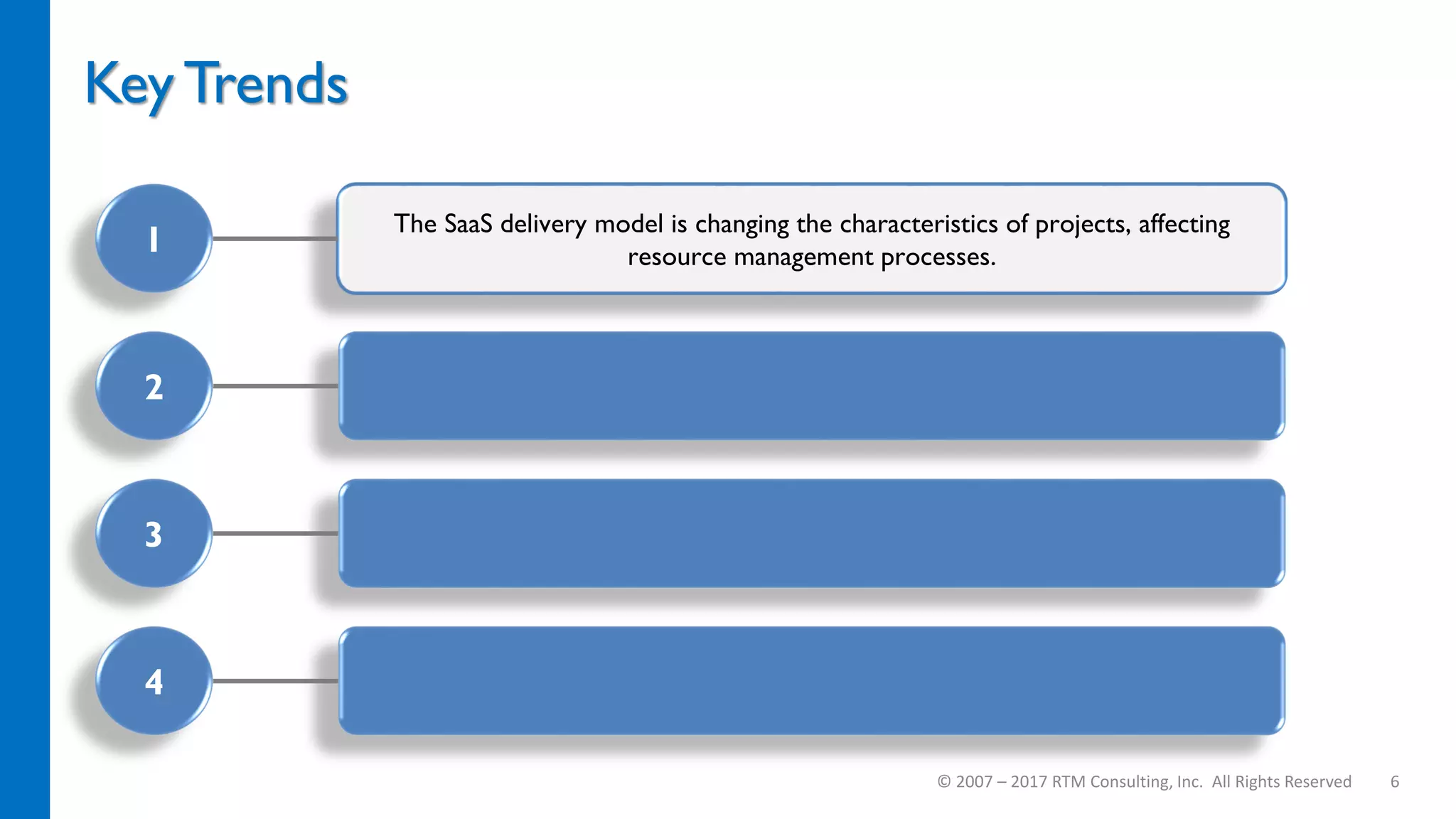 The SaaS delivery model is changing the characteristics of projects, affecting
resource management processes.
Key Trends
© 2007 – 2017 RTM Consulting, Inc. All Rights Reserved 6
1
2
3
4
 