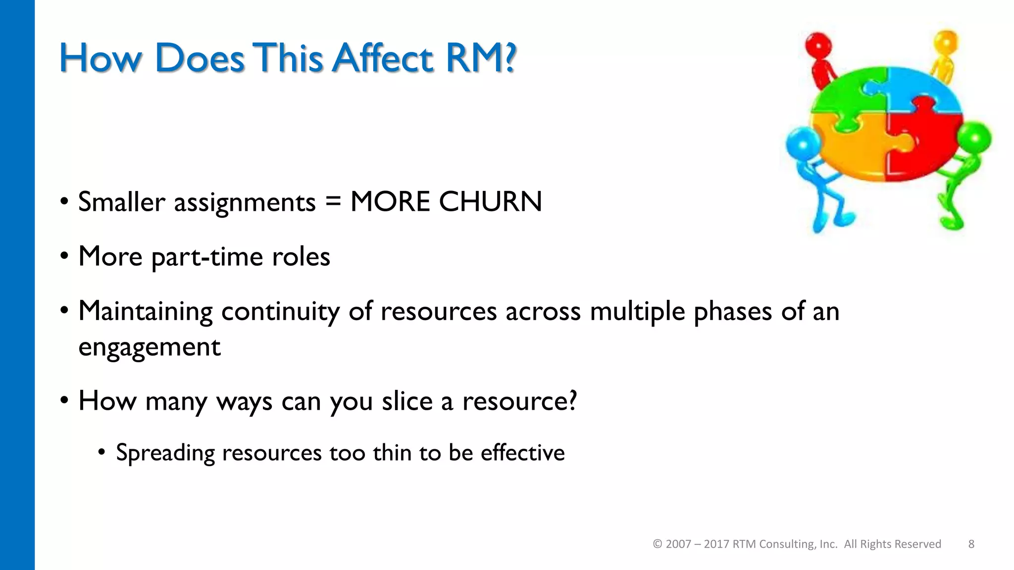 How Does This Affect RM?
• Smaller assignments = MORE CHURN
• More part-time roles
• Maintaining continuity of resources across multiple phases of an
engagement
• How many ways can you slice a resource?
• Spreading resources too thin to be effective
© 2007 – 2017 RTM Consulting, Inc. All Rights Reserved 8
 