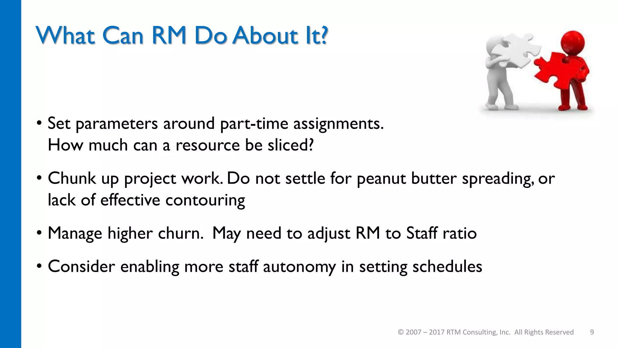What Can RM Do About It?
• Set parameters around part-time assignments.
How much can a resource be sliced?
• Chunk up project work. Do not settle for peanut butter spreading, or
lack of effective contouring
• Manage higher churn. May need to adjust RM to Staff ratio
• Consider enabling more staff autonomy in setting schedules
© 2007 – 2017 RTM Consulting, Inc. All Rights Reserved 9
 