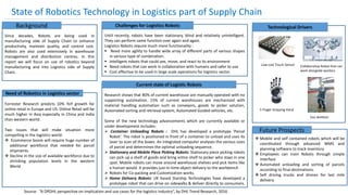 State of Robotics Technology in Logistics part of Supply Chain
Background
Since decades, Robots are being used in
manufacturing side of Supply Chain to enhance
productivity, maintain quality, and control cost.
Robots are also used extensively in warehouse
management and distribution centres. In this
report we will focus on use of robotics beyond
manufacturing and into Logistics side of Supply
Chain.
Need of Robotics in Logistics sector
Forrester Research predicts 10% YoY growth for
online retail in Europe and US. Online Retail will be
much higher in Asia especially in China and India
than western world.
Two issues that will make situation more
compelling in the logistics world:
 Ecommerce boom will require huge number of
additional workforce that needed for parcel
shipments.
 Decline in the size of available workforce due to
shrinking population levels in the western
World
Challenges for Logistics Robots
Until recently, robots have been stationary, blind and relatively unintelligent.
They can perform same function over again and again.
Logistics Robots require much more functionality :
 Need more agility to handle wide array of different parts of various shapes
in various type of combination.
 Intelligent robots that could see, move, and react to its environment
 Need robots that can work in collaboration with humans and safer to use
 Cost effective to be used in large scale operations for logistics sector.
Current state of Logistic Robots
Research shows that 80% of current warehouse are manually operated with no
supporting automation. 15% of current warehouses are mechanized with
material handling automation such as conveyors, goods to picker solution,
Automated sorting and retrieval system, Automated Guided vehicles, etc.
Some of the new technology advancements which are currently available or
under development includes:
 Container Unloading Robots : DHL has developed a prototype ‘Parcel
Robot’. The robot is positioned in front of a container to unload and uses its
laser to scan all the boxes. An integrated computer analyses the various sizes
of parcel and determines the optimal unloading sequence.
 Stationary and Mobile Piece Picking Robots: Stationary piece picking robots
can pick up a shelf of goods and bring entire shelf to picker who stays in one
spot. Mobile robots can move around warehouse shelves and pick items like
a human would. It provides just-in-time object delivery to the workbench
 Robots for Co-packing and Customization works.
 Home Delivery Robots: UK based Starship Technologies have developed a
prototype robot that can drive on sidewalks & deliver directly to consumers.
Technological Drivers
Low cost Touch Sensor Collaborative Robot that can
work alongside workers
5 Finger Gripping Hand
Exo skeleton
Future Prospects
 Mobile and self contained robots which will be
coordinated through advanced WMS and
planning software to track inventory
 Employees can train Robots through simple
interface
 Automated unloading and sorting of parcels
according to final destinations.
 Self driving trucks and drones for last mile
delivery
Source: “A DPDHL perspective on implication and use cases for the logistics industry”, by DHL Trend Research, 2016
 