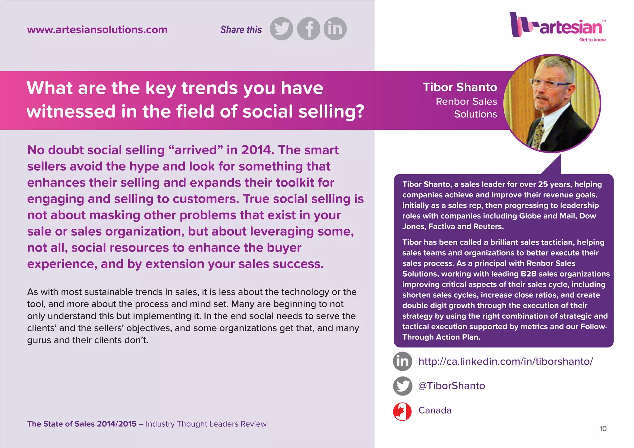 Tibor Shanto
Renbor Sales
Solutions
Tibor Shanto, a sales leader for over 25 years, helping
companies achieve and improve their revenue goals.
Initially as a sales rep, then progressing to leadership
roles with companies including Globe and Mail, Dow
Jones, Factiva and Reuters.
Tibor has been called a brilliant sales tactician, helping
sales teams and organizations to better execute their
sales process. As a principal with Renbor Sales
Solutions, working with leading B2B sales organizations
improving critical aspects of their sales cycle, including
shorten sales cycles, increase close ratios, and create
double digit growth through the execution of their
strategy by using the right combination of strategic and
tactical execution supported by metrics and our Follow-
Through Action Plan.
As with most sustainable trends in sales, it is less about the technology or the
tool, and more about the process and mind set. Many are beginning to not
only understand this but implementing it. In the end social needs to serve the
clients’ and the sellers’ objectives, and some organizations get that, and many
gurus and their clients don’t.
http://ca.linkedin.com/in/tiborshanto/
@TiborShanto
Canada
10
The State of Sales 2014/2015 – Industry Thought Leaders Review
www.artesiansolutions.com
No doubt social selling “arrived” in 2014. The smart
sellers avoid the hype and look for something that
enhances their selling and expands their toolkit for
engaging and selling to customers. True social selling is
not about masking other problems that exist in your
sale or sales organization, but about leveraging some,
not all, social resources to enhance the buyer
experience, and by extension your sales success.
What are the key trends you have
witnessed in the ﬁeld of social selling?
Share this
 