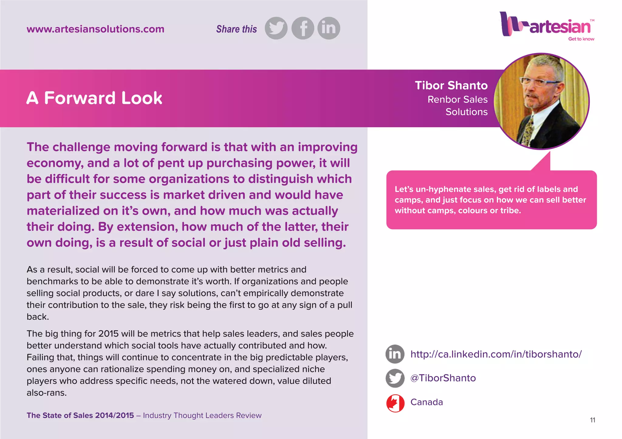 Tibor Shanto
Renbor Sales
Solutions
Let’s un-hyphenate sales, get rid of labels and
camps, and just focus on how we can sell better
without camps, colours or tribe.
As a result, social will be forced to come up with better metrics and
benchmarks to be able to demonstrate it’s worth. If organizations and people
selling social products, or dare I say solutions, can’t empirically demonstrate
their contribution to the sale, they risk being the ﬁrst to go at any sign of a pull
back.
The big thing for 2015 will be metrics that help sales leaders, and sales people
better understand which social tools have actually contributed and how.
Failing that, things will continue to concentrate in the big predictable players,
ones anyone can rationalize spending money on, and specialized niche
players who address speciﬁc needs, not the watered down, value diluted
also-rans.
http://ca.linkedin.com/in/tiborshanto/
@TiborShanto
Canada
11
The State of Sales 2014/2015 – Industry Thought Leaders Review
www.artesiansolutions.com
The challenge moving forward is that with an improving
economy, and a lot of pent up purchasing power, it will
be difﬁcult for some organizations to distinguish which
part of their success is market driven and would have
materialized on it’s own, and how much was actually
their doing. By extension, how much of the latter, their
own doing, is a result of social or just plain old selling.
A Forward Look
Share this
 