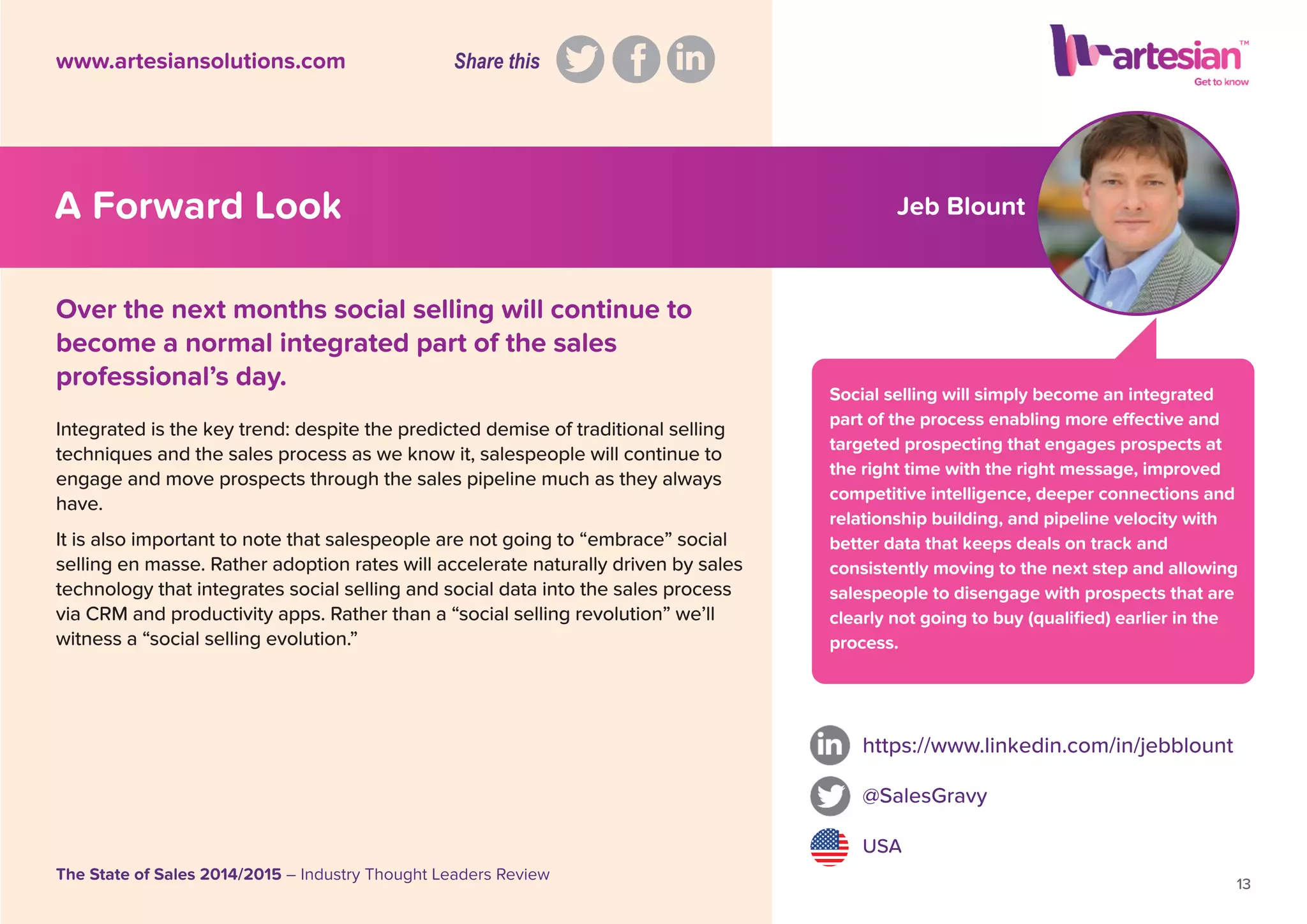 Jeb Blount
Social selling will simply become an integrated
part of the process enabling more effective and
targeted prospecting that engages prospects at
the right time with the right message, improved
competitive intelligence, deeper connections and
relationship building, and pipeline velocity with
better data that keeps deals on track and
consistently moving to the next step and allowing
salespeople to disengage with prospects that are
clearly not going to buy (qualiﬁed) earlier in the
process.
Integrated is the key trend: despite the predicted demise of traditional selling
techniques and the sales process as we know it, salespeople will continue to
engage and move prospects through the sales pipeline much as they always
have.
It is also important to note that salespeople are not going to “embrace” social
selling en masse. Rather adoption rates will accelerate naturally driven by sales
technology that integrates social selling and social data into the sales process
via CRM and productivity apps. Rather than a “social selling revolution” we’ll
witness a “social selling evolution.”
https://www.linkedin.com/in/jebblount
@SalesGravy
USA
13
The State of Sales 2014/2015 – Industry Thought Leaders Review
www.artesiansolutions.com
Over the next months social selling will continue to
become a normal integrated part of the sales
professional’s day.
A Forward Look
Share this
 
