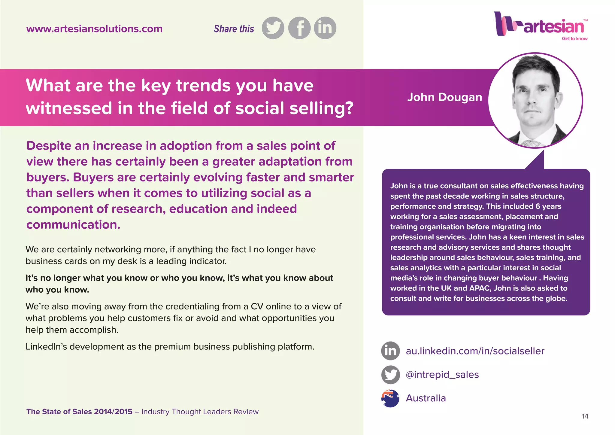 John Dougan
John is a true consultant on sales effectiveness having
spent the past decade working in sales structure,
performance and strategy. This included 6 years
working for a sales assessment, placement and
training organisation before migrating into
professional services. John has a keen interest in sales
research and advisory services and shares thought
leadership around sales behaviour, sales training, and
sales analytics with a particular interest in social
media’s role in changing buyer behaviour . Having
worked in the UK and APAC, John is also asked to
consult and write for businesses across the globe.
We are certainly networking more, if anything the fact I no longer have
business cards on my desk is a leading indicator.
It’s no longer what you know or who you know, it’s what you know about
who you know.
We’re also moving away from the credentialing from a CV online to a view of
what problems you help customers ﬁx or avoid and what opportunities you
help them accomplish.
LinkedIn’s development as the premium business publishing platform. au.linkedin.com/in/socialseller
@intrepid_sales
Australia
14
The State of Sales 2014/2015 – Industry Thought Leaders Review
www.artesiansolutions.com
Despite an increase in adoption from a sales point of
view there has certainly been a greater adaptation from
buyers. Buyers are certainly evolving faster and smarter
than sellers when it comes to utilizing social as a
component of research, education and indeed
communication.
What are the key trends you have
witnessed in the ﬁeld of social selling?
Share this
 