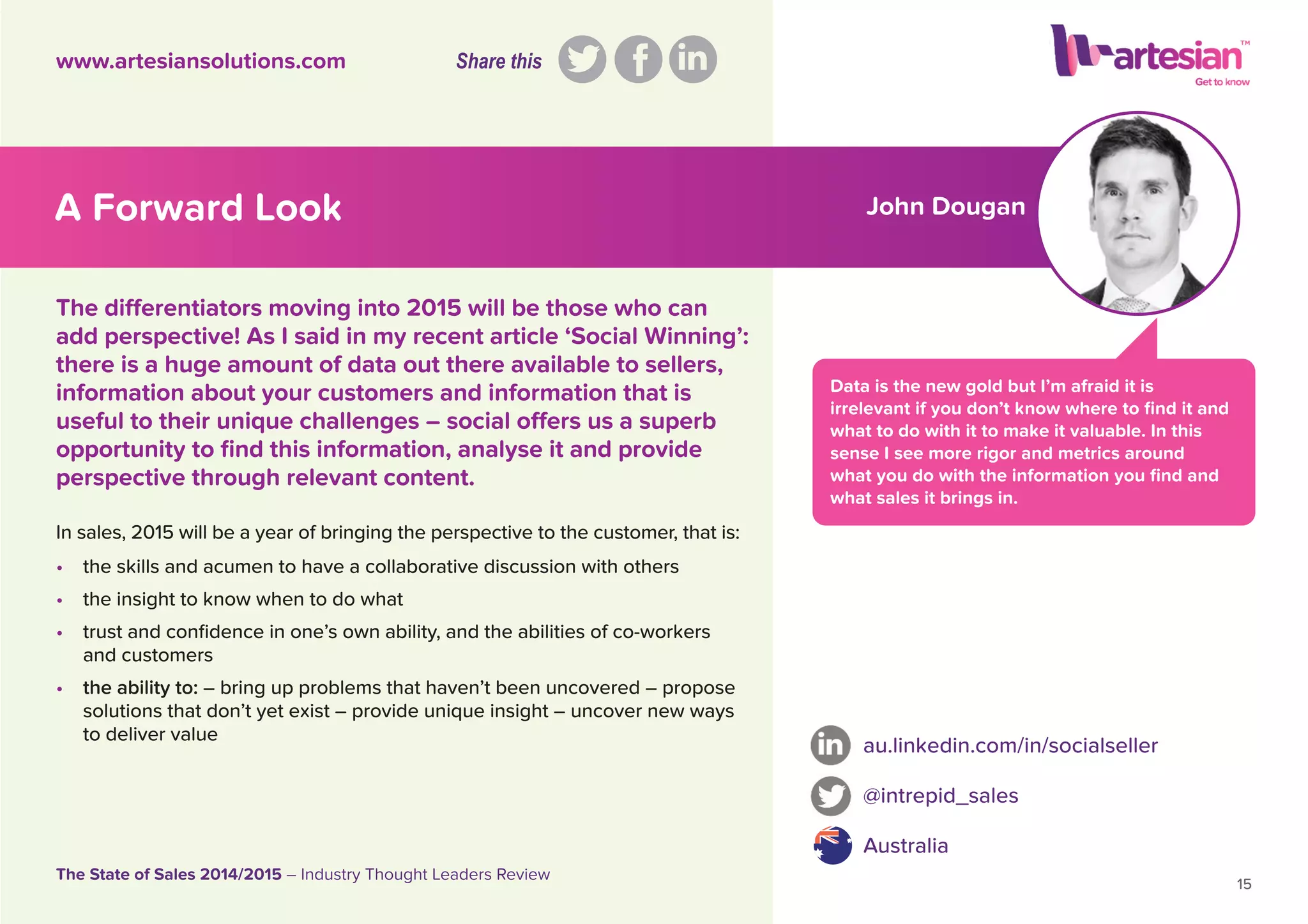 John Dougan
Data is the new gold but I’m afraid it is
irrelevant if you don’t know where to ﬁnd it and
what to do with it to make it valuable. In this
sense I see more rigor and metrics around
what you do with the information you ﬁnd and
what sales it brings in.
In sales, 2015 will be a year of bringing the perspective to the customer, that is:
• the skills and acumen to have a collaborative discussion with others
• the insight to know when to do what
• trust and conﬁdence in one’s own ability, and the abilities of co-workers
and customers
• the ability to: – bring up problems that haven’t been uncovered – propose
solutions that don’t yet exist – provide unique insight – uncover new ways
to deliver value
au.linkedin.com/in/socialseller
@intrepid_sales
Australia
15
The State of Sales 2014/2015 – Industry Thought Leaders Review
www.artesiansolutions.com
The differentiators moving into 2015 will be those who can
add perspective! As I said in my recent article ‘Social Winning’:
there is a huge amount of data out there available to sellers,
information about your customers and information that is
useful to their unique challenges – social offers us a superb
opportunity to ﬁnd this information, analyse it and provide
perspective through relevant content.
A Forward Look
Share this
 