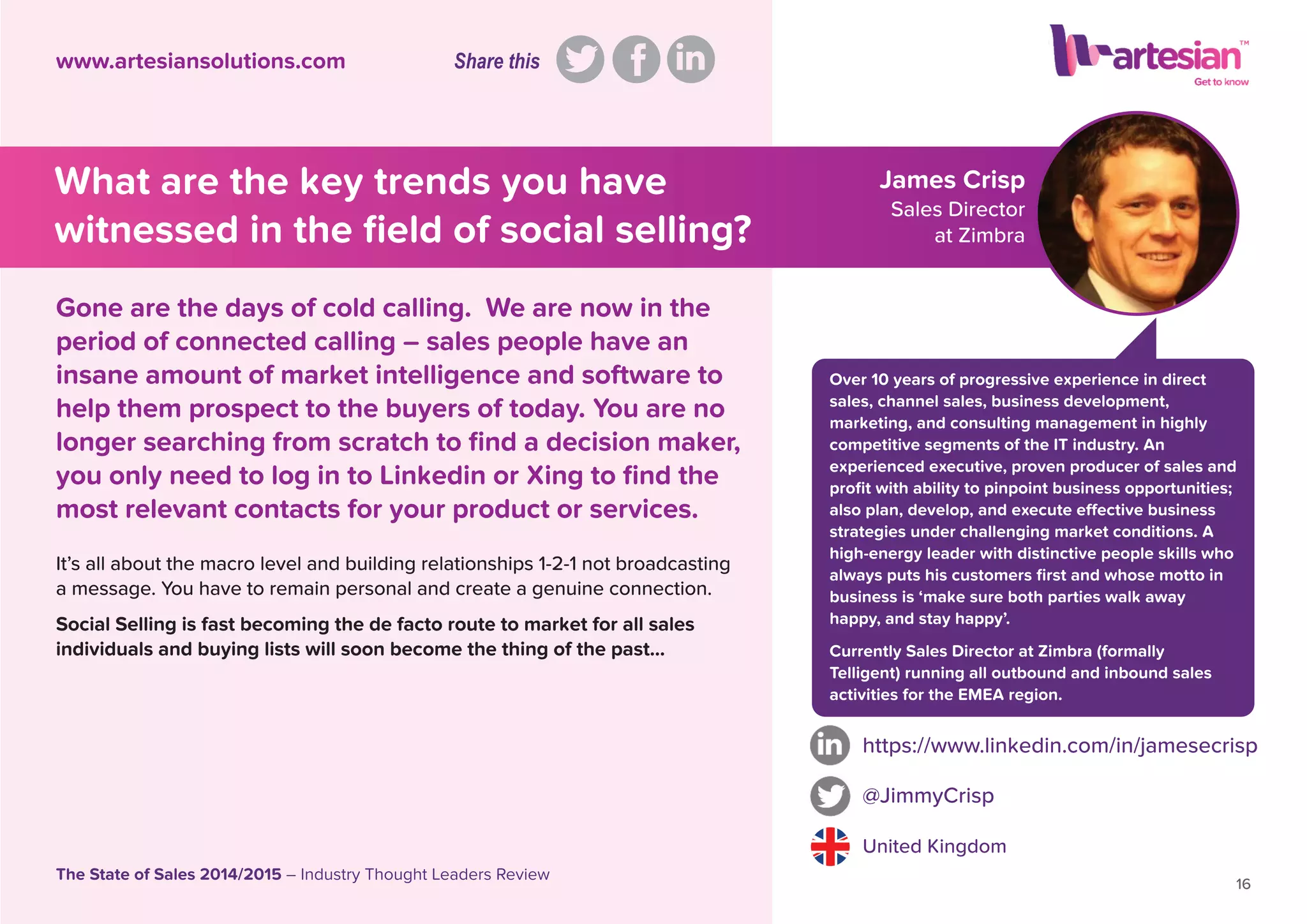 James Crisp
Sales Director
at Zimbra
It’s all about the macro level and building relationships 1-2-1 not broadcasting
a message. You have to remain personal and create a genuine connection.
Social Selling is fast becoming the de facto route to market for all sales
individuals and buying lists will soon become the thing of the past...
https://www.linkedin.com/in/jamesecrisp
@JimmyCrisp
United Kingdom
16
The State of Sales 2014/2015 – Industry Thought Leaders Review
www.artesiansolutions.com
Gone are the days of cold calling. We are now in the
period of connected calling – sales people have an
insane amount of market intelligence and software to
help them prospect to the buyers of today. You are no
longer searching from scratch to ﬁnd a decision maker,
you only need to log in to Linkedin or Xing to ﬁnd the
most relevant contacts for your product or services.
What are the key trends you have
witnessed in the ﬁeld of social selling?
Over 10 years of progressive experience in direct
sales, channel sales, business development,
marketing, and consulting management in highly
competitive segments of the IT industry. An
experienced executive, proven producer of sales and
proﬁt with ability to pinpoint business opportunities;
also plan, develop, and execute effective business
strategies under challenging market conditions. A
high-energy leader with distinctive people skills who
always puts his customers ﬁrst and whose motto in
business is ‘make sure both parties walk away
happy, and stay happy’.
Currently Sales Director at Zimbra (formally
Telligent) running all outbound and inbound sales
activities for the EMEA region.
Share this
 