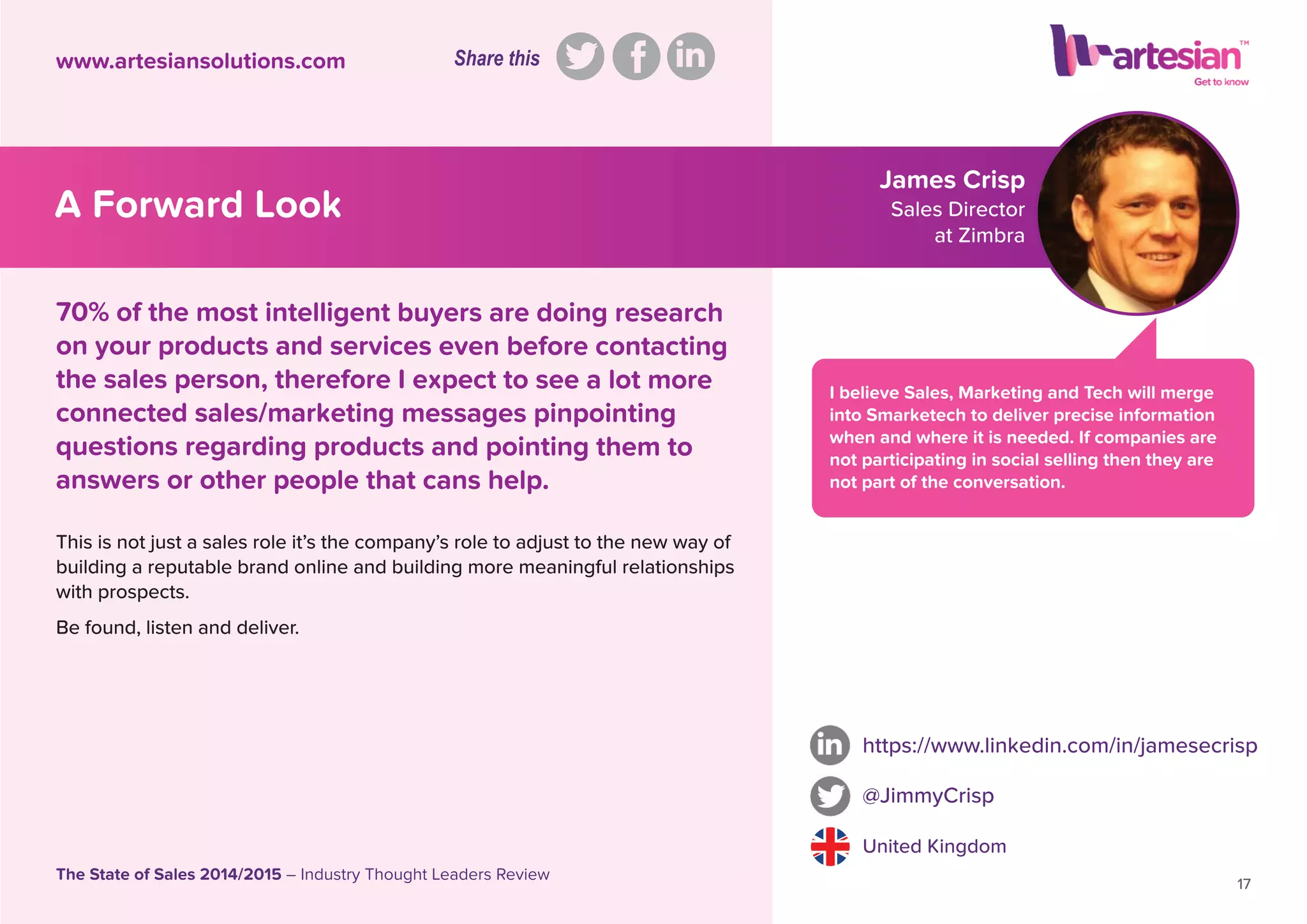 James Crisp
Sales Director
at Zimbra
I believe Sales, Marketing and Tech will merge
into Smarketech to deliver precise information
when and where it is needed. If companies are
not participating in social selling then they are
not part of the conversation.
This is not just a sales role it’s the company’s role to adjust to the new way of
building a reputable brand online and building more meaningful relationships
with prospects.
Be found, listen and deliver.
https://www.linkedin.com/in/jamesecrisp
@JimmyCrisp
United Kingdom
17
The State of Sales 2014/2015 – Industry Thought Leaders Review
www.artesiansolutions.com
70% of the most intelligent buyers are doing research
on your products and services even before contacting
the sales person, therefore I expect to see a lot more
connected sales/marketing messages pinpointing
questions regarding products and pointing them to
answers or other people that cans help.
A Forward Look
Share this
 