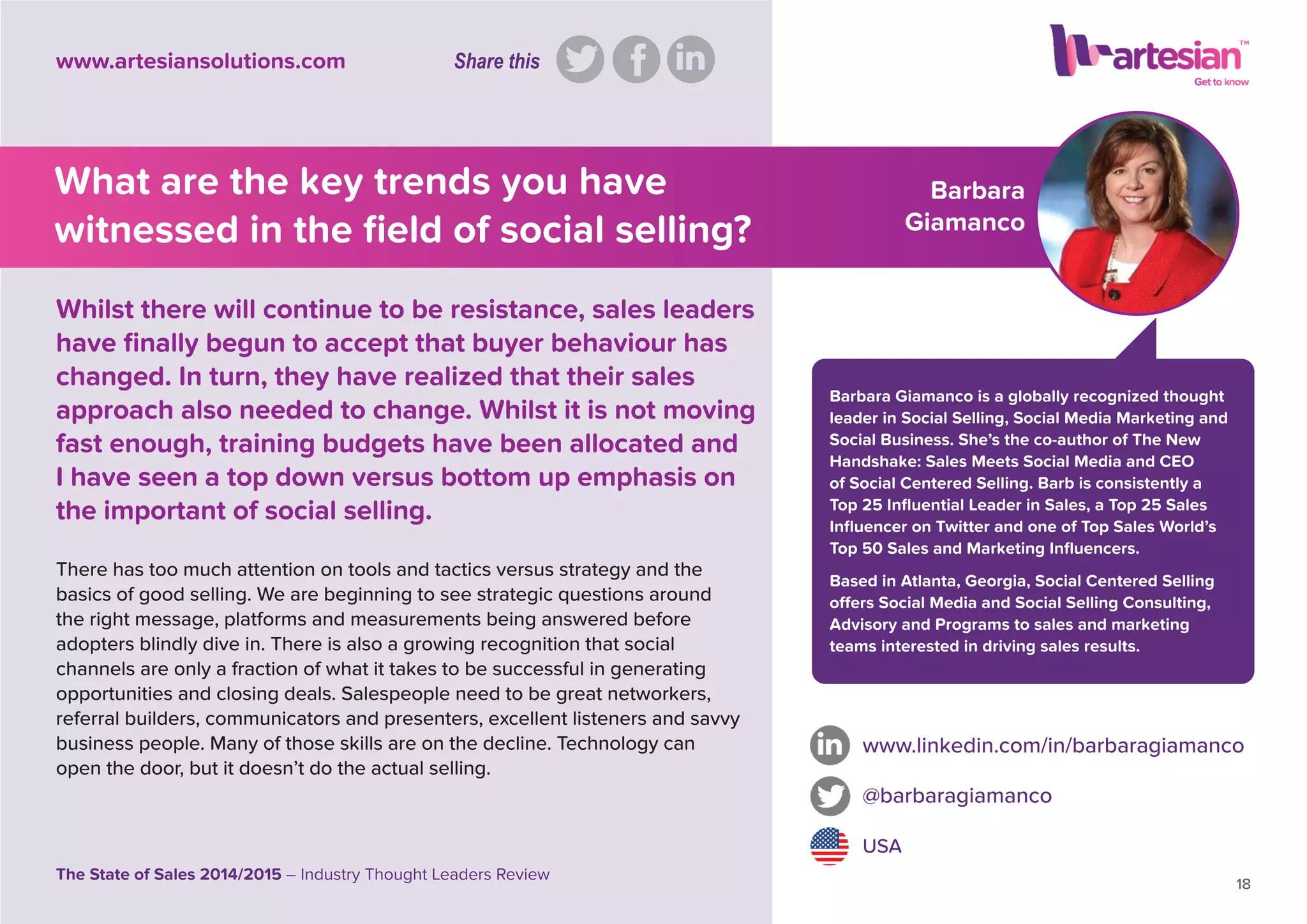 Barbara
Giamanco
Barbara Giamanco is a globally recognized thought
leader in Social Selling, Social Media Marketing and
Social Business. She’s the co-author of The New
Handshake: Sales Meets Social Media and CEO
of Social Centered Selling. Barb is consistently a
Top 25 Inﬂuential Leader in Sales, a Top 25 Sales
Inﬂuencer on Twitter and one of Top Sales World’s
Top 50 Sales and Marketing Inﬂuencers.
Based in Atlanta, Georgia, Social Centered Selling
offers Social Media and Social Selling Consulting,
Advisory and Programs to sales and marketing
teams interested in driving sales results.
There has too much attention on tools and tactics versus strategy and the
basics of good selling. We are beginning to see strategic questions around
the right message, platforms and measurements being answered before
adopters blindly dive in. There is also a growing recognition that social
channels are only a fraction of what it takes to be successful in generating
opportunities and closing deals. Salespeople need to be great networkers,
referral builders, communicators and presenters, excellent listeners and savvy
business people. Many of those skills are on the decline. Technology can
open the door, but it doesn’t do the actual selling.
www.linkedin.com/in/barbaragiamanco
@barbaragiamanco
USA
18
The State of Sales 2014/2015 – Industry Thought Leaders Review
www.artesiansolutions.com
Whilst there will continue to be resistance, sales leaders
have ﬁnally begun to accept that buyer behaviour has
changed. In turn, they have realized that their sales
approach also needed to change. Whilst it is not moving
fast enough, training budgets have been allocated and
I have seen a top down versus bottom up emphasis on
the important of social selling.
What are the key trends you have
witnessed in the ﬁeld of social selling?
Share this
 