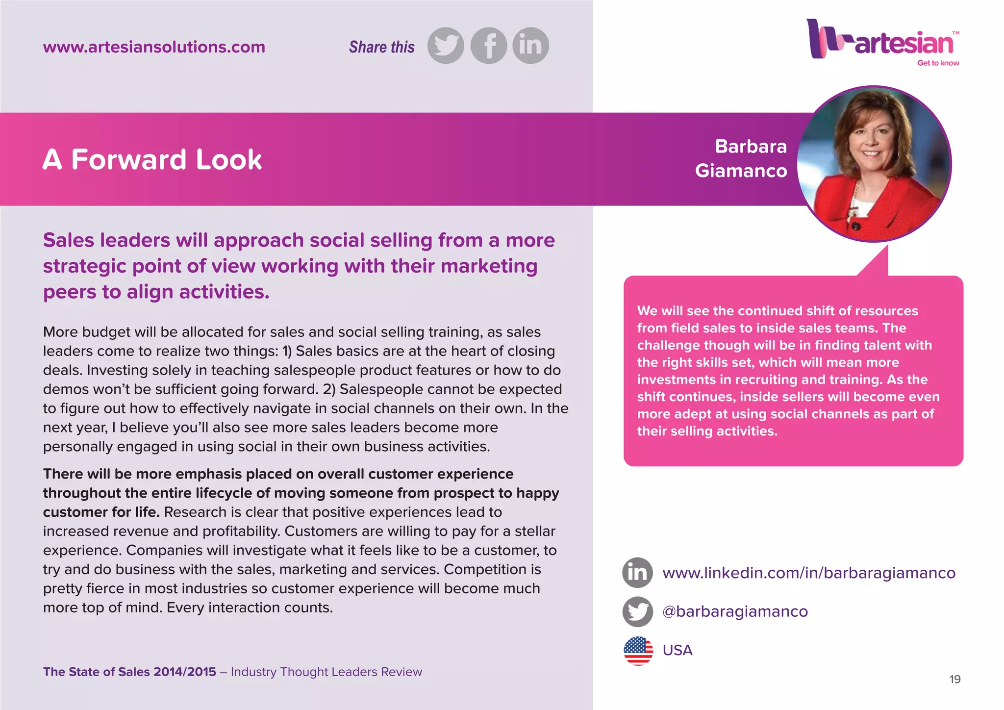 Barbara
Giamanco
We will see the continued shift of resources
from ﬁeld sales to inside sales teams. The
challenge though will be in ﬁnding talent with
the right skills set, which will mean more
investments in recruiting and training. As the
shift continues, inside sellers will become even
more adept at using social channels as part of
their selling activities.
More budget will be allocated for sales and social selling training, as sales
leaders come to realize two things: 1) Sales basics are at the heart of closing
deals. Investing solely in teaching salespeople product features or how to do
demos won’t be sufﬁcient going forward. 2) Salespeople cannot be expected
to ﬁgure out how to effectively navigate in social channels on their own. In the
next year, I believe you’ll also see more sales leaders become more
personally engaged in using social in their own business activities.
There will be more emphasis placed on overall customer experience
throughout the entire lifecycle of moving someone from prospect to happy
customer for life. Research is clear that positive experiences lead to
increased revenue and proﬁtability. Customers are willing to pay for a stellar
experience. Companies will investigate what it feels like to be a customer, to
try and do business with the sales, marketing and services. Competition is
pretty ﬁerce in most industries so customer experience will become much
more top of mind. Every interaction counts.
www.linkedin.com/in/barbaragiamanco
@barbaragiamanco
USA
19
The State of Sales 2014/2015 – Industry Thought Leaders Review
www.artesiansolutions.com
Sales leaders will approach social selling from a more
strategic point of view working with their marketing
peers to align activities.
A Forward Look
Share this
 