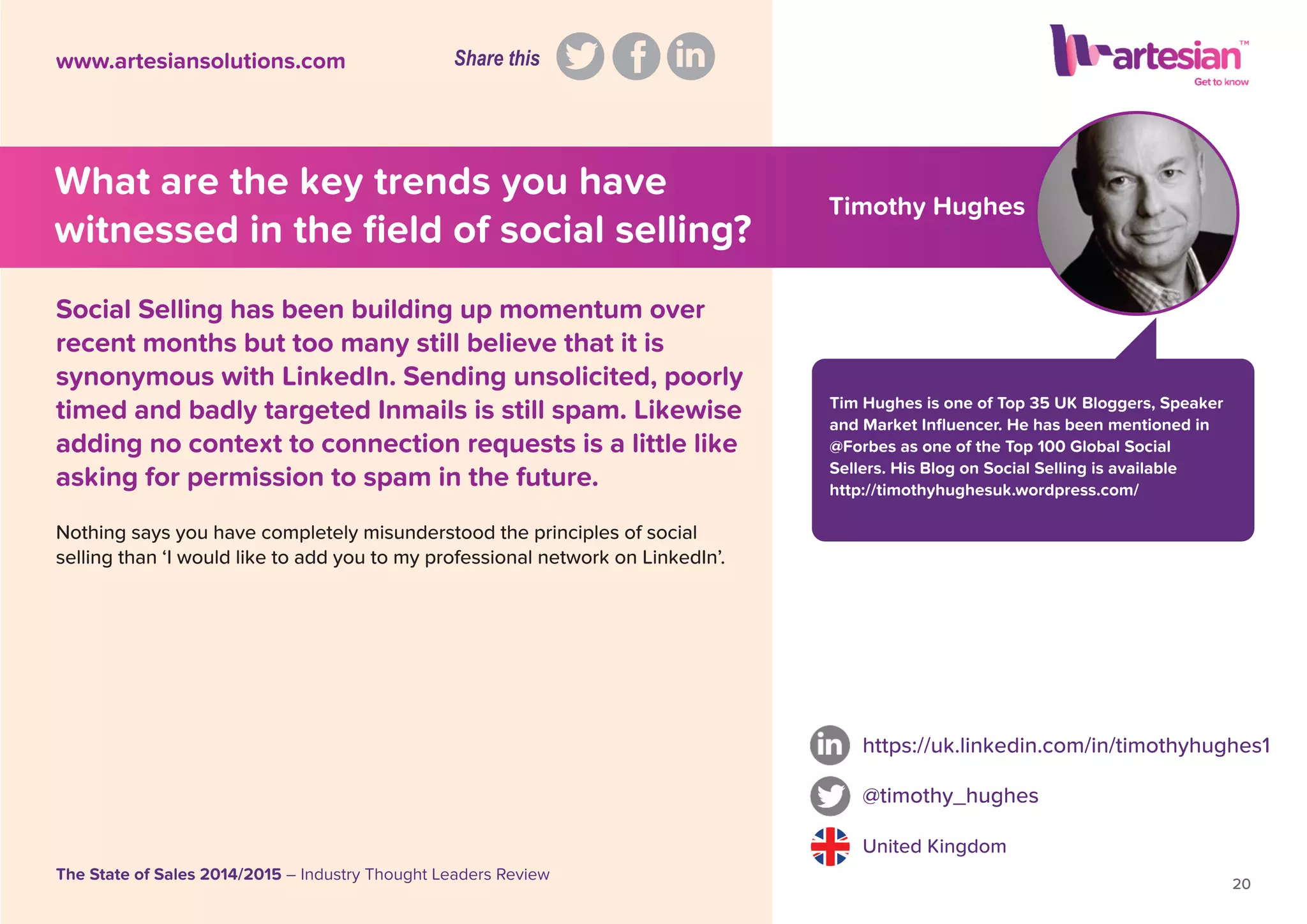 Timothy Hughes
Tim Hughes is one of Top 35 UK Bloggers, Speaker
and Market Inﬂuencer. He has been mentioned in
@Forbes as one of the Top 100 Global Social
Sellers. His Blog on Social Selling is available
http://timothyhughesuk.wordpress.com/
Nothing says you have completely misunderstood the principles of social
selling than ‘I would like to add you to my professional network on LinkedIn’.
https://uk.linkedin.com/in/timothyhughes1
@timothy_hughes
United Kingdom
20
The State of Sales 2014/2015 – Industry Thought Leaders Review
www.artesiansolutions.com
Social Selling has been building up momentum over
recent months but too many still believe that it is
synonymous with LinkedIn. Sending unsolicited, poorly
timed and badly targeted Inmails is still spam. Likewise
adding no context to connection requests is a little like
asking for permission to spam in the future.
What are the key trends you have
witnessed in the ﬁeld of social selling?
Share this
 