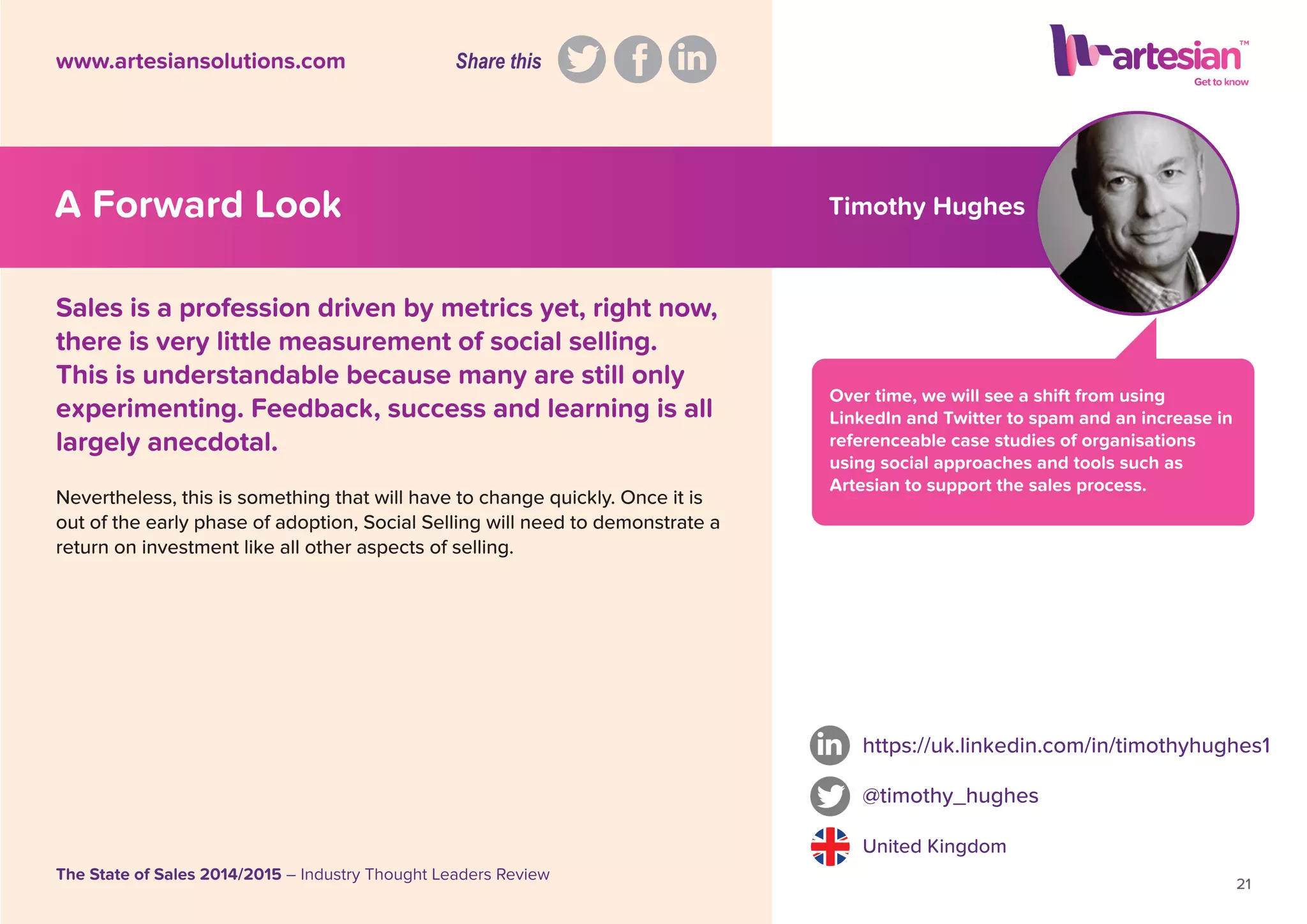 Timothy Hughes
Over time, we will see a shift from using
LinkedIn and Twitter to spam and an increase in
referenceable case studies of organisations
using social approaches and tools such as
Artesian to support the sales process.
Nevertheless, this is something that will have to change quickly. Once it is
out of the early phase of adoption, Social Selling will need to demonstrate a
return on investment like all other aspects of selling.
https://uk.linkedin.com/in/timothyhughes1
@timothy_hughes
United Kingdom
21
The State of Sales 2014/2015 – Industry Thought Leaders Review
www.artesiansolutions.com
Sales is a profession driven by metrics yet, right now,
there is very little measurement of social selling.
This is understandable because many are still only
experimenting. Feedback, success and learning is all
largely anecdotal.
A Forward Look
Share this
 